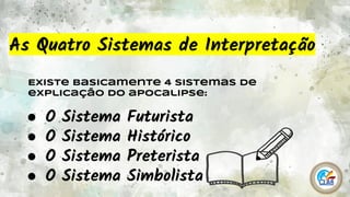 3
As Quatro Sistemas de Interpretação
Existe basicamente 4 sistemas de
explicação do apocalipse:
● O Sistema Futurista
● O Sistema Histórico
● O Sistema Preterista
● O Sistema Simbolista
 