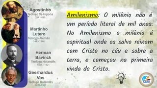 Agostinho
Teólogo de Hipona
354 - 430
6
Martinho
Lutero
Teólogo Alemão
1483-1546
Herman
Bavinck
Teólogo Holandês
1854 - 1921
Geerhardus
Vos
Teólogo Holandês
1873-1957
Amilenismo: O milênio não é
um período literal de mil anos.
No Amilenismo o milênio é
espiritual onde os salvo reinam
com Cristo no céu e sobre a
terra, e começou na primeira
vinda de Cristo.
 