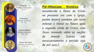 Papias
Teólogo Hierápolis
60-130
8
Policarpo
Teólogo Esmirna
69 - 155
Justino Mártir
Teólogo Romano
100 - 165
Irineu de Lyon
Teólogo de Esmirna
130 -202
Pré-Milenismo Histórico: É
reconhecido o Reino de Cristo
na presente era com a Igreja,
porém haverá também um reino
milenar e literal no futuro após
a segunda vinda de Cristo, com
Jesus reinando sobre as nações
do mundo (talvez não
necessariamente o período seja
de mil anos).
 