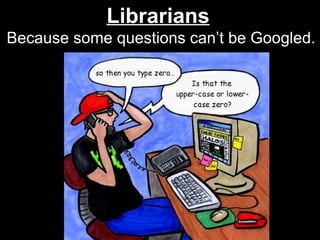 Librarians   Because some questions can’t be Googled. 