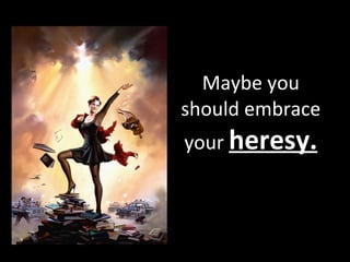 Maybe you should embrace your  heresy. 