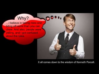 … I believe in taking risks and biting off more than you can chew. And also, people were yelling, and I got confused about the rules.   It all comes down to the wisdom of Kenneth Parcell. Why? 