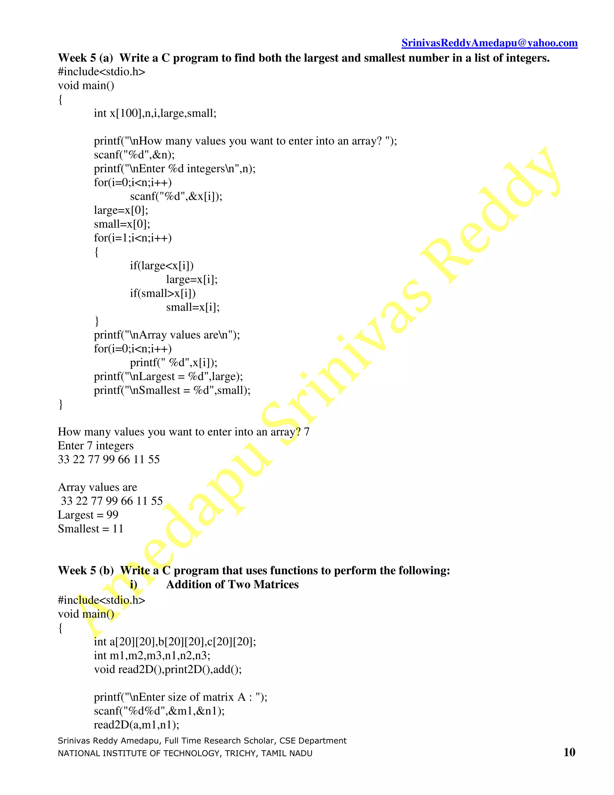 SrinivasReddyAmedapu@yahoo.com
Week 5 (a) Write a C program to find both the largest and smallest number in a list of integers.
#include<stdio.h>
void main()
{
       int x[100],n,i,large,small;

        printf("nHow many values you want to enter into an array? ");
        scanf("%d",&n);
        printf("nEnter %d integersn",n);
        for(i=0;i<n;i++)
                scanf("%d",&x[i]);
        large=x[0];
        small=x[0];
        for(i=1;i<n;i++)
        {
                if(large<x[i])
                        large=x[i];
                if(small>x[i])
                        small=x[i];
        }
        printf("nArray values aren");
        for(i=0;i<n;i++)
                printf(" %d",x[i]);
        printf("nLargest = %d",large);
        printf("nSmallest = %d",small);
}

How many values you want to enter into an array? 7
Enter 7 integers
33 22 77 99 66 11 55

Array values are
33 22 77 99 66 11 55
Largest = 99
Smallest = 11


Week 5 (b) Write a C program that uses functions to perform the following:
               i)     Addition of Two Matrices
#include<stdio.h>
void main()
{
       int a[20][20],b[20][20],c[20][20];
       int m1,m2,m3,n1,n2,n3;
       void read2D(),print2D(),add();

        printf("nEnter size of matrix A : ");
        scanf("%d%d",&m1,&n1);
        read2D(a,m1,n1);
Srinivas Reddy Amedapu, Full Time Research Scholar, CSE Department
NATIONAL INSTITUTE OF TECHNOLOGY, TRICHY, TAMIL NADU                                                10
 