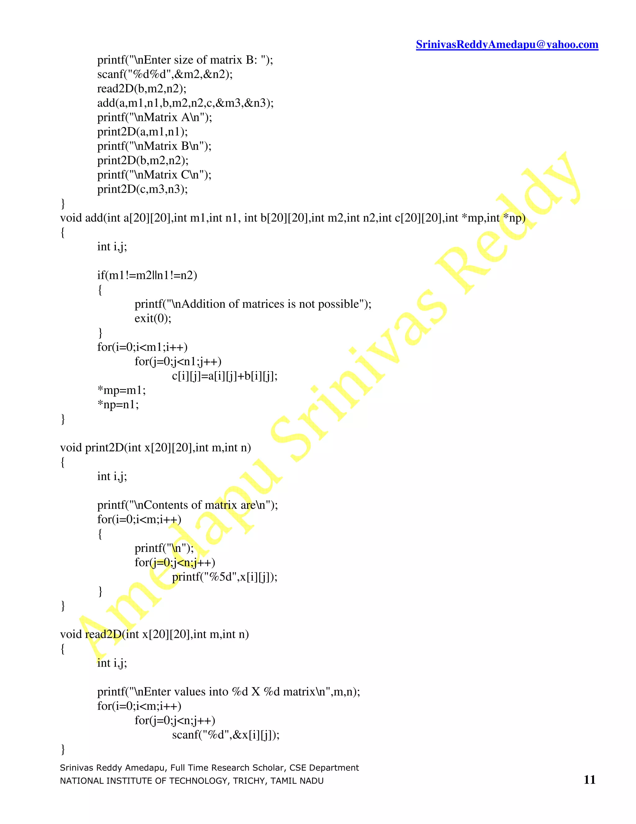 SrinivasReddyAmedapu@yahoo.com
        printf("nEnter size of matrix B: ");
        scanf("%d%d",&m2,&n2);
        read2D(b,m2,n2);
        add(a,m1,n1,b,m2,n2,c,&m3,&n3);
        printf("nMatrix An");
        print2D(a,m1,n1);
        printf("nMatrix Bn");
        print2D(b,m2,n2);
        printf("nMatrix Cn");
        print2D(c,m3,n3);
}
void add(int a[20][20],int m1,int n1, int b[20][20],int m2,int n2,int c[20][20],int *mp,int *np)
{
       int i,j;

        if(m1!=m2||n1!=n2)
        {
                printf("nAddition of matrices is not possible");
                exit(0);
        }
        for(i=0;i<m1;i++)
                for(j=0;j<n1;j++)
                         c[i][j]=a[i][j]+b[i][j];
        *mp=m1;
        *np=n1;
}

void print2D(int x[20][20],int m,int n)
{
       int i,j;

        printf("nContents of matrix aren");
        for(i=0;i<m;i++)
        {
                printf("n");
                for(j=0;j<n;j++)
                        printf("%5d",x[i][j]);
        }
}

void read2D(int x[20][20],int m,int n)
{
       int i,j;

        printf("nEnter values into %d X %d matrixn",m,n);
        for(i=0;i<m;i++)
                for(j=0;j<n;j++)
                        scanf("%d",&x[i][j]);
}
Srinivas Reddy Amedapu, Full Time Research Scholar, CSE Department
NATIONAL INSTITUTE OF TECHNOLOGY, TRICHY, TAMIL NADU                                                11
 