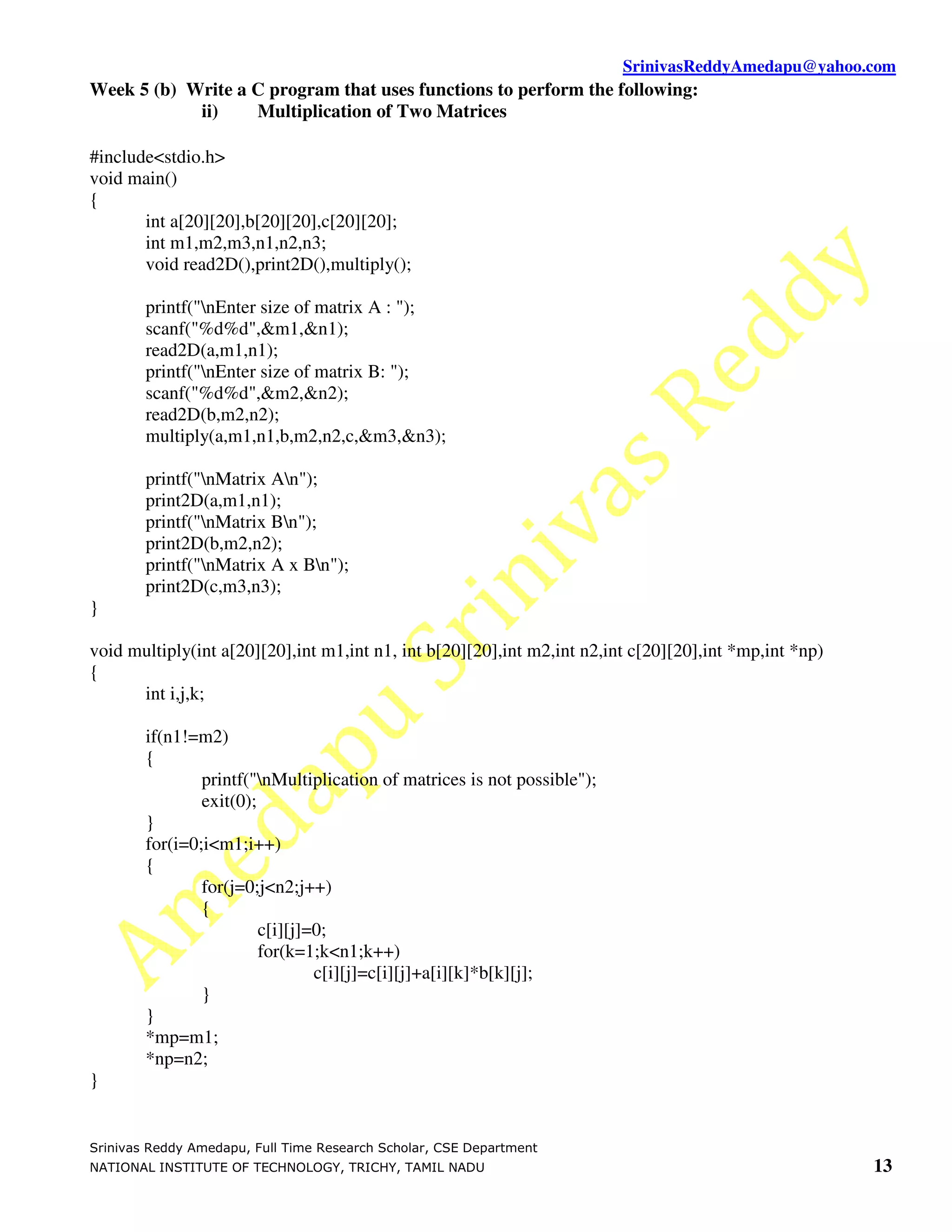SrinivasReddyAmedapu@yahoo.com
Week 5 (b) Write a C program that uses functions to perform the following:
            ii)    Multiplication of Two Matrices

#include<stdio.h>
void main()
{
       int a[20][20],b[20][20],c[20][20];
       int m1,m2,m3,n1,n2,n3;
       void read2D(),print2D(),multiply();

        printf("nEnter size of matrix A : ");
        scanf("%d%d",&m1,&n1);
        read2D(a,m1,n1);
        printf("nEnter size of matrix B: ");
        scanf("%d%d",&m2,&n2);
        read2D(b,m2,n2);
        multiply(a,m1,n1,b,m2,n2,c,&m3,&n3);

        printf("nMatrix An");
        print2D(a,m1,n1);
        printf("nMatrix Bn");
        print2D(b,m2,n2);
        printf("nMatrix A x Bn");
        print2D(c,m3,n3);
}

void multiply(int a[20][20],int m1,int n1, int b[20][20],int m2,int n2,int c[20][20],int *mp,int *np)
{
      int i,j,k;

        if(n1!=m2)
        {
                printf("nMultiplication of matrices is not possible");
                exit(0);
        }
        for(i=0;i<m1;i++)
        {
                for(j=0;j<n2;j++)
                {
                         c[i][j]=0;
                         for(k=1;k<n1;k++)
                                 c[i][j]=c[i][j]+a[i][k]*b[k][j];
                }
        }
        *mp=m1;
        *np=n2;
}


Srinivas Reddy Amedapu, Full Time Research Scholar, CSE Department
NATIONAL INSTITUTE OF TECHNOLOGY, TRICHY, TAMIL NADU                                                    13
 