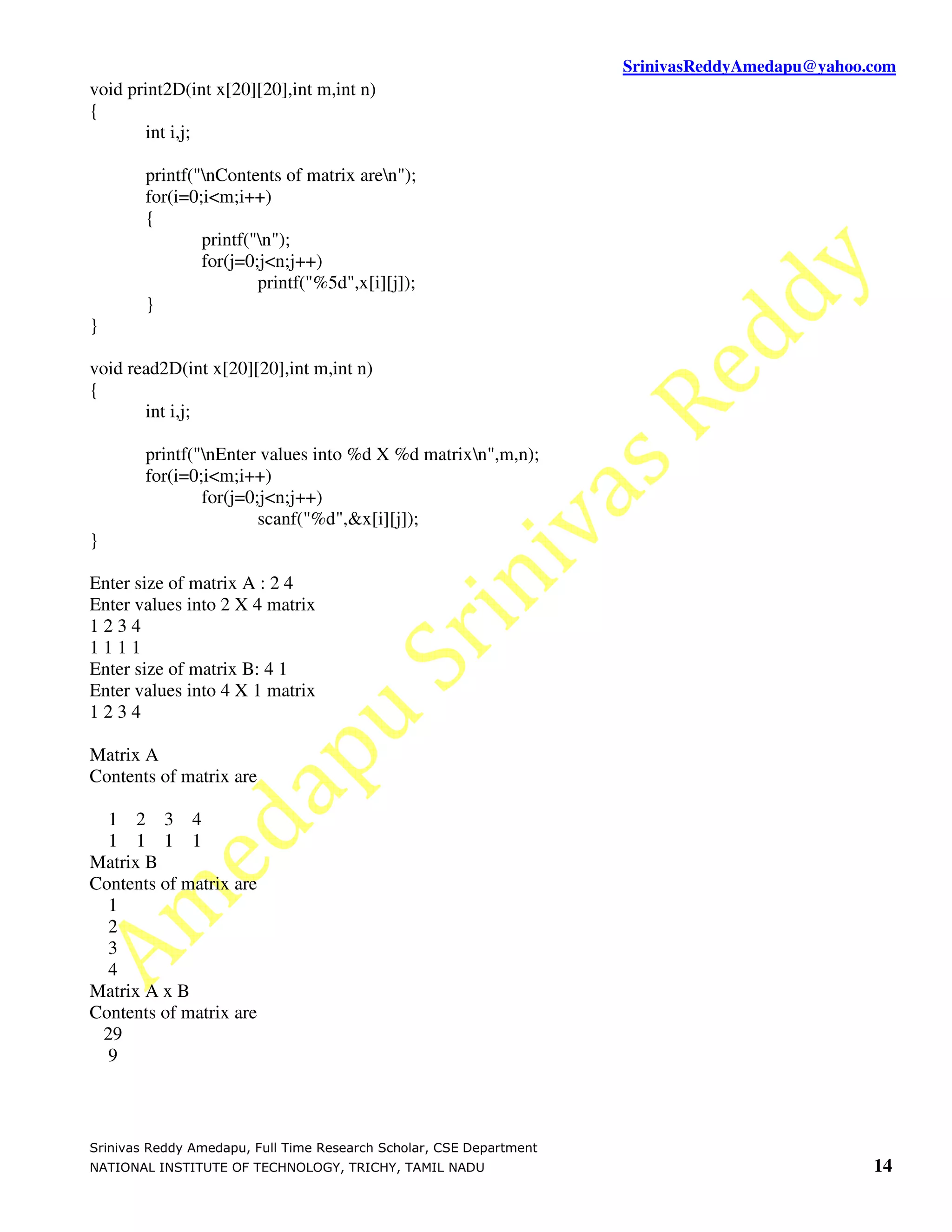 SrinivasReddyAmedapu@yahoo.com
void print2D(int x[20][20],int m,int n)
{
       int i,j;

        printf("nContents of matrix aren");
        for(i=0;i<m;i++)
        {
                printf("n");
                for(j=0;j<n;j++)
                        printf("%5d",x[i][j]);
        }
}

void read2D(int x[20][20],int m,int n)
{
       int i,j;

        printf("nEnter values into %d X %d matrixn",m,n);
        for(i=0;i<m;i++)
                for(j=0;j<n;j++)
                        scanf("%d",&x[i][j]);
}

Enter size of matrix A : 2 4
Enter values into 2 X 4 matrix
1234
1111
Enter size of matrix B: 4 1
Enter values into 4 X 1 matrix
1234

Matrix A
Contents of matrix are

  1 2 3 4
  1 1 1 1
Matrix B
Contents of matrix are
  1
  2
  3
  4
Matrix A x B
Contents of matrix are
 29
  9



Srinivas Reddy Amedapu, Full Time Research Scholar, CSE Department
NATIONAL INSTITUTE OF TECHNOLOGY, TRICHY, TAMIL NADU                                            14
 
