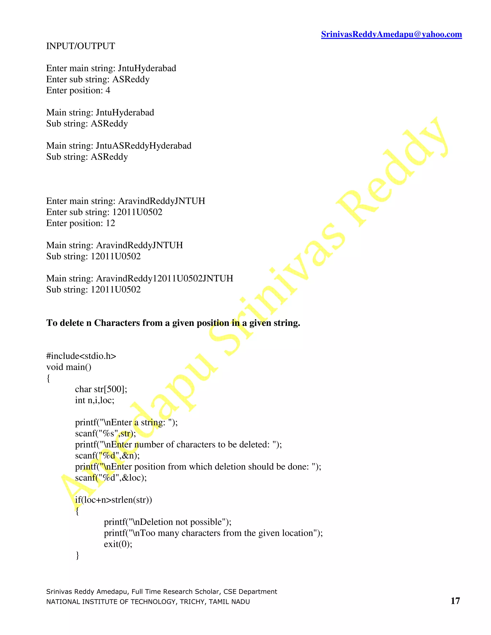 SrinivasReddyAmedapu@yahoo.com
INPUT/OUTPUT

Enter main string: JntuHyderabad
Enter sub string: ASReddy
Enter position: 4

Main string: JntuHyderabad
Sub string: ASReddy

Main string: JntuASReddyHyderabad
Sub string: ASReddy



Enter main string: AravindReddyJNTUH
Enter sub string: 12011U0502
Enter position: 12

Main string: AravindReddyJNTUH
Sub string: 12011U0502

Main string: AravindReddy12011U0502JNTUH
Sub string: 12011U0502


To delete n Characters from a given position in a given string.


#include<stdio.h>
void main()
{
       char str[500];
       int n,i,loc;

        printf("nEnter a string: ");
        scanf("%s",str);
        printf("nEnter number of characters to be deleted: ");
        scanf("%d",&n);
        printf("nEnter position from which deletion should be done: ");
        scanf("%d",&loc);

        if(loc+n>strlen(str))
        {
                printf("nDeletion not possible");
                printf("nToo many characters from the given location");
                exit(0);
        }


Srinivas Reddy Amedapu, Full Time Research Scholar, CSE Department
NATIONAL INSTITUTE OF TECHNOLOGY, TRICHY, TAMIL NADU                                              17
 