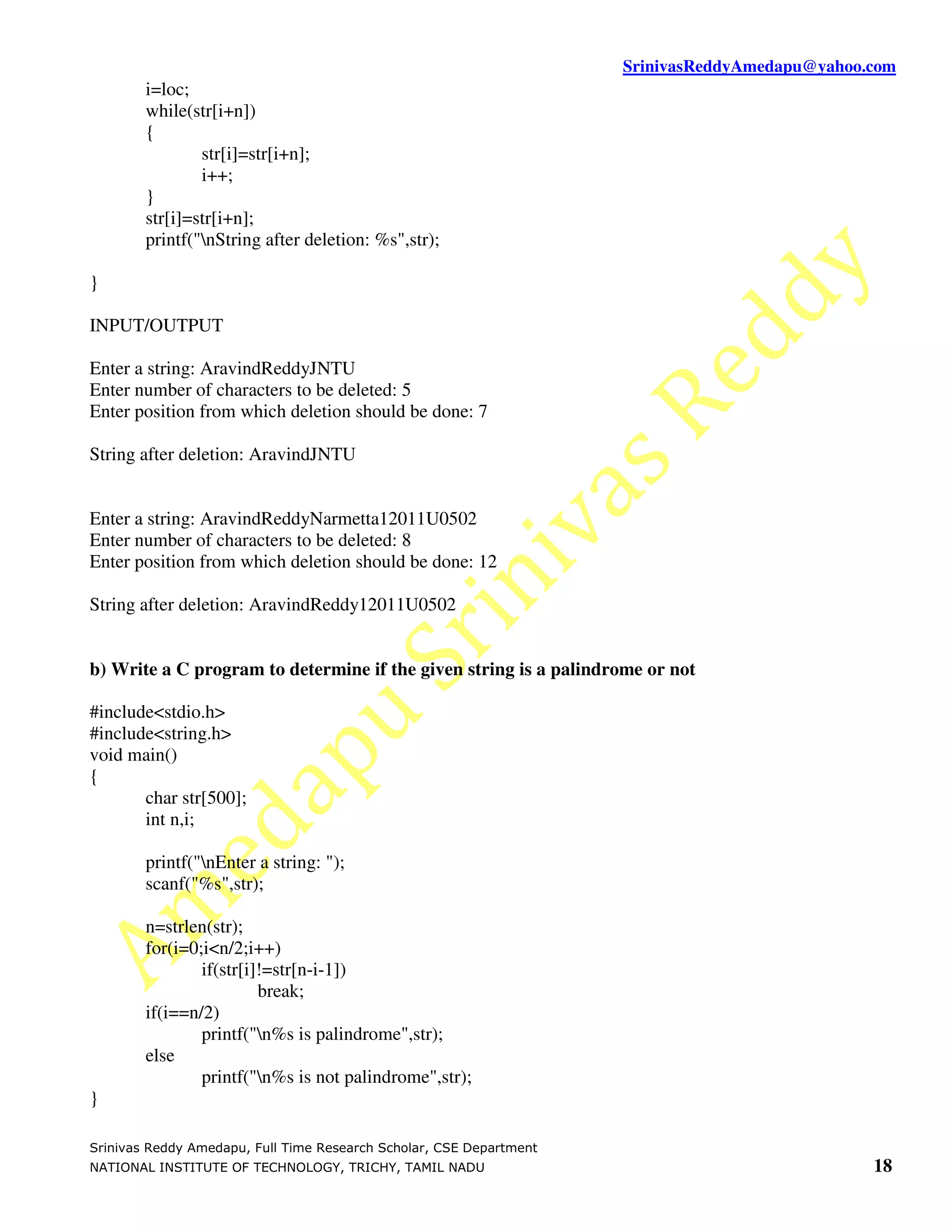 SrinivasReddyAmedapu@yahoo.com
        i=loc;
        while(str[i+n])
        {
                str[i]=str[i+n];
                i++;
        }
        str[i]=str[i+n];
        printf("nString after deletion: %s",str);

}

INPUT/OUTPUT

Enter a string: AravindReddyJNTU
Enter number of characters to be deleted: 5
Enter position from which deletion should be done: 7

String after deletion: AravindJNTU


Enter a string: AravindReddyNarmetta12011U0502
Enter number of characters to be deleted: 8
Enter position from which deletion should be done: 12

String after deletion: AravindReddy12011U0502


b) Write a C program to determine if the given string is a palindrome or not

#include<stdio.h>
#include<string.h>
void main()
{
       char str[500];
       int n,i;

        printf("nEnter a string: ");
        scanf("%s",str);

        n=strlen(str);
        for(i=0;i<n/2;i++)
                if(str[i]!=str[n-i-1])
                         break;
        if(i==n/2)
                printf("n%s is palindrome",str);
        else
                printf("n%s is not palindrome",str);
}

Srinivas Reddy Amedapu, Full Time Research Scholar, CSE Department
NATIONAL INSTITUTE OF TECHNOLOGY, TRICHY, TAMIL NADU                                            18
 