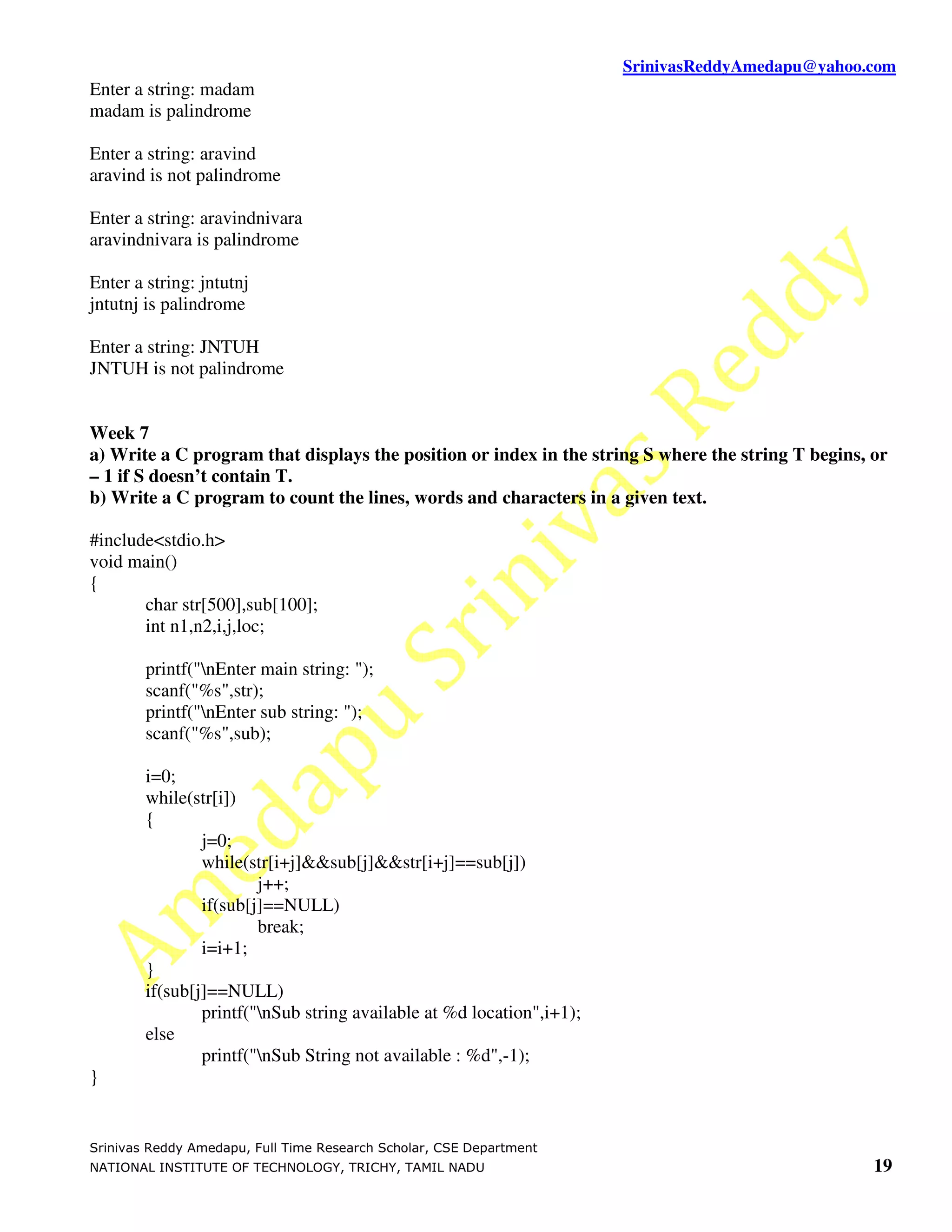SrinivasReddyAmedapu@yahoo.com
Enter a string: madam
madam is palindrome

Enter a string: aravind
aravind is not palindrome

Enter a string: aravindnivara
aravindnivara is palindrome

Enter a string: jntutnj
jntutnj is palindrome

Enter a string: JNTUH
JNTUH is not palindrome


Week 7
a) Write a C program that displays the position or index in the string S where the string T begins, or
– 1 if S doesn’t contain T.
b) Write a C program to count the lines, words and characters in a given text.

#include<stdio.h>
void main()
{
       char str[500],sub[100];
       int n1,n2,i,j,loc;

        printf("nEnter main string: ");
        scanf("%s",str);
        printf("nEnter sub string: ");
        scanf("%s",sub);

        i=0;
        while(str[i])
        {
                j=0;
                while(str[i+j]&&sub[j]&&str[i+j]==sub[j])
                        j++;
                if(sub[j]==NULL)
                        break;
                i=i+1;
        }
        if(sub[j]==NULL)
                printf("nSub string available at %d location",i+1);
        else
                printf("nSub String not available : %d",-1);
}


Srinivas Reddy Amedapu, Full Time Research Scholar, CSE Department
NATIONAL INSTITUTE OF TECHNOLOGY, TRICHY, TAMIL NADU                                                19
 
