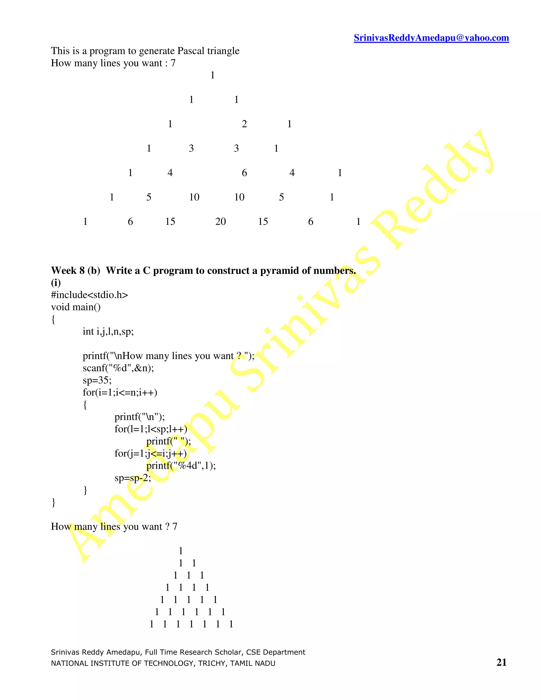 SrinivasReddyAmedapu@yahoo.com
This is a program to generate Pascal triangle
How many lines you want : 7
                                      1

                                   1           1

                              1                    2                1

                        1          3           3            1

                   1          4                    6                4           1

               1        5          10          10               5           1

        1          6         15           20           15               6           1



Week 8 (b) Write a C program to construct a pyramid of numbers.
(i)
#include<stdio.h>
void main()
{
       int i,j,l,n,sp;

        printf("nHow many lines you want ? ");
        scanf("%d",&n);
        sp=35;
        for(i=1;i<=n;i++)
        {
                printf("n");
                for(l=1;l<sp;l++)
                        printf(" ");
                for(j=1;j<=i;j++)
                        printf("%4d",1);
                sp=sp-2;
        }
}

How many lines you want ? 7

                              1
                              1 1
                             1 1 1
                            1 1 1 1
                           1 1 1 1 1
                          1 1 1 1 1 1
                         1 1 1 1 1 1 1

Srinivas Reddy Amedapu, Full Time Research Scholar, CSE Department
NATIONAL INSTITUTE OF TECHNOLOGY, TRICHY, TAMIL NADU                                                           21
 