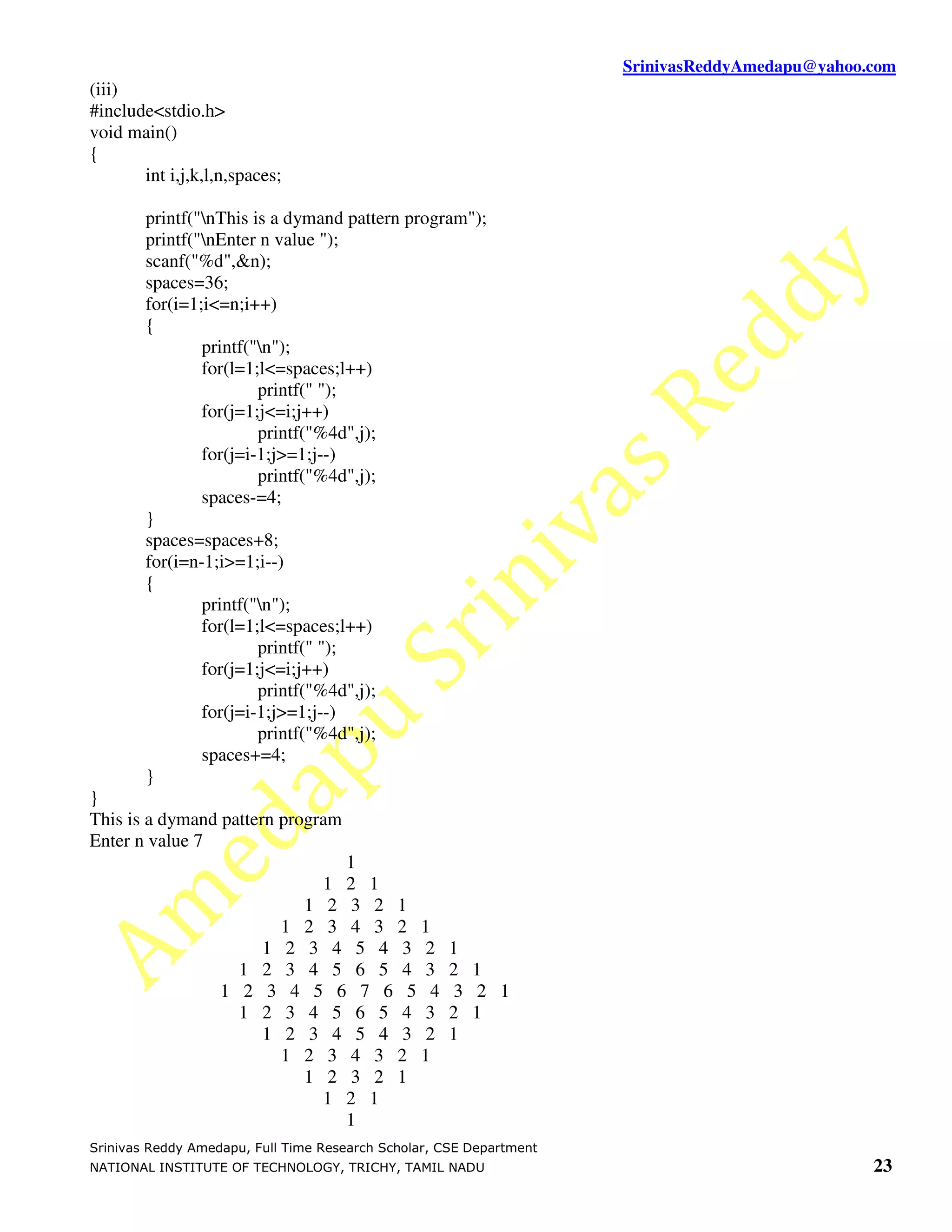 SrinivasReddyAmedapu@yahoo.com
(iii)
#include<stdio.h>
void main()
{
       int i,j,k,l,n,spaces;

        printf("nThis is a dymand pattern program");
        printf("nEnter n value ");
        scanf("%d",&n);
        spaces=36;
        for(i=1;i<=n;i++)
        {
                printf("n");
                for(l=1;l<=spaces;l++)
                        printf(" ");
                for(j=1;j<=i;j++)
                        printf("%4d",j);
                for(j=i-1;j>=1;j--)
                        printf("%4d",j);
                spaces-=4;
        }
        spaces=spaces+8;
        for(i=n-1;i>=1;i--)
        {
                printf("n");
                for(l=1;l<=spaces;l++)
                        printf(" ");
                for(j=1;j<=i;j++)
                        printf("%4d",j);
                for(j=i-1;j>=1;j--)
                        printf("%4d",j);
                spaces+=4;
        }
}
This is a dymand pattern program
Enter n value 7
                               1
                             1 2 1
                           1 2 3 2 1
                         1 2 3 4 3 2 1
                       1 2 3 4 5 4 3 2              1
                     1 2 3 4 5 6 5 4 3              2 1
                   1 2 3 4 5 6 7 6 5 4               3 2 1
                     1 2 3 4 5 6 5 4 3              2 1
                       1 2 3 4 5 4 3 2              1
                         1 2 3 4 3 2 1
                           1 2 3 2 1
                             1 2 1
                               1
Srinivas Reddy Amedapu, Full Time Research Scholar, CSE Department
NATIONAL INSTITUTE OF TECHNOLOGY, TRICHY, TAMIL NADU                                            23
 