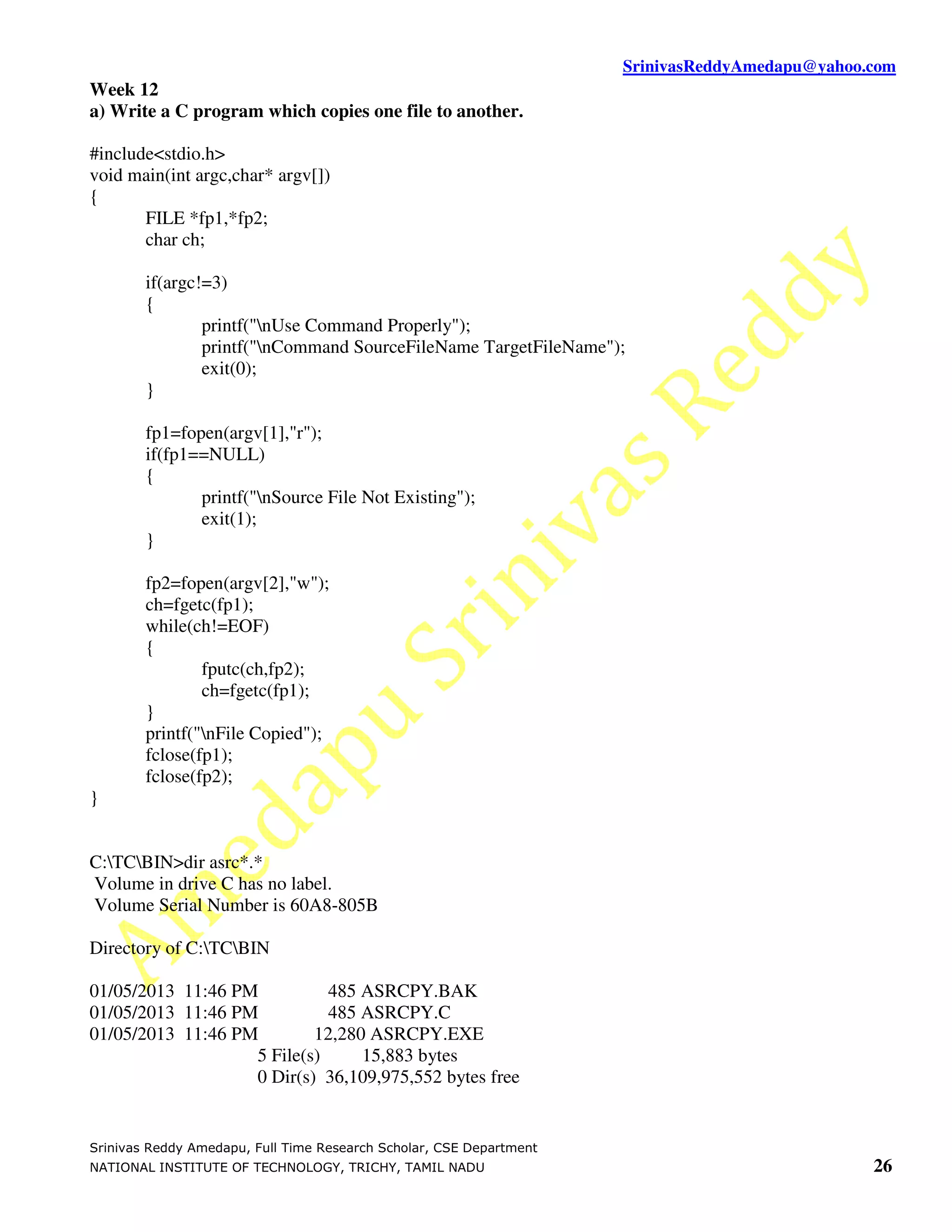 SrinivasReddyAmedapu@yahoo.com
Week 12
a) Write a C program which copies one file to another.

#include<stdio.h>
void main(int argc,char* argv[])
{
       FILE *fp1,*fp2;
       char ch;

        if(argc!=3)
        {
                printf("nUse Command Properly");
                printf("nCommand SourceFileName TargetFileName");
                exit(0);
        }

        fp1=fopen(argv[1],"r");
        if(fp1==NULL)
        {
               printf("nSource File Not Existing");
               exit(1);
        }

        fp2=fopen(argv[2],"w");
        ch=fgetc(fp1);
        while(ch!=EOF)
        {
                fputc(ch,fp2);
                ch=fgetc(fp1);
        }
        printf("nFile Copied");
        fclose(fp1);
        fclose(fp2);
}


C:TCBIN>dir asrc*.*
Volume in drive C has no label.
Volume Serial Number is 60A8-805B

Directory of C:TCBIN

01/05/2013 11:46 PM          485 ASRCPY.BAK
01/05/2013 11:46 PM          485 ASRCPY.C
01/05/2013 11:46 PM        12,280 ASRCPY.EXE
                   5 File(s)     15,883 bytes
                   0 Dir(s) 36,109,975,552 bytes free


Srinivas Reddy Amedapu, Full Time Research Scholar, CSE Department
NATIONAL INSTITUTE OF TECHNOLOGY, TRICHY, TAMIL NADU                                            26
 