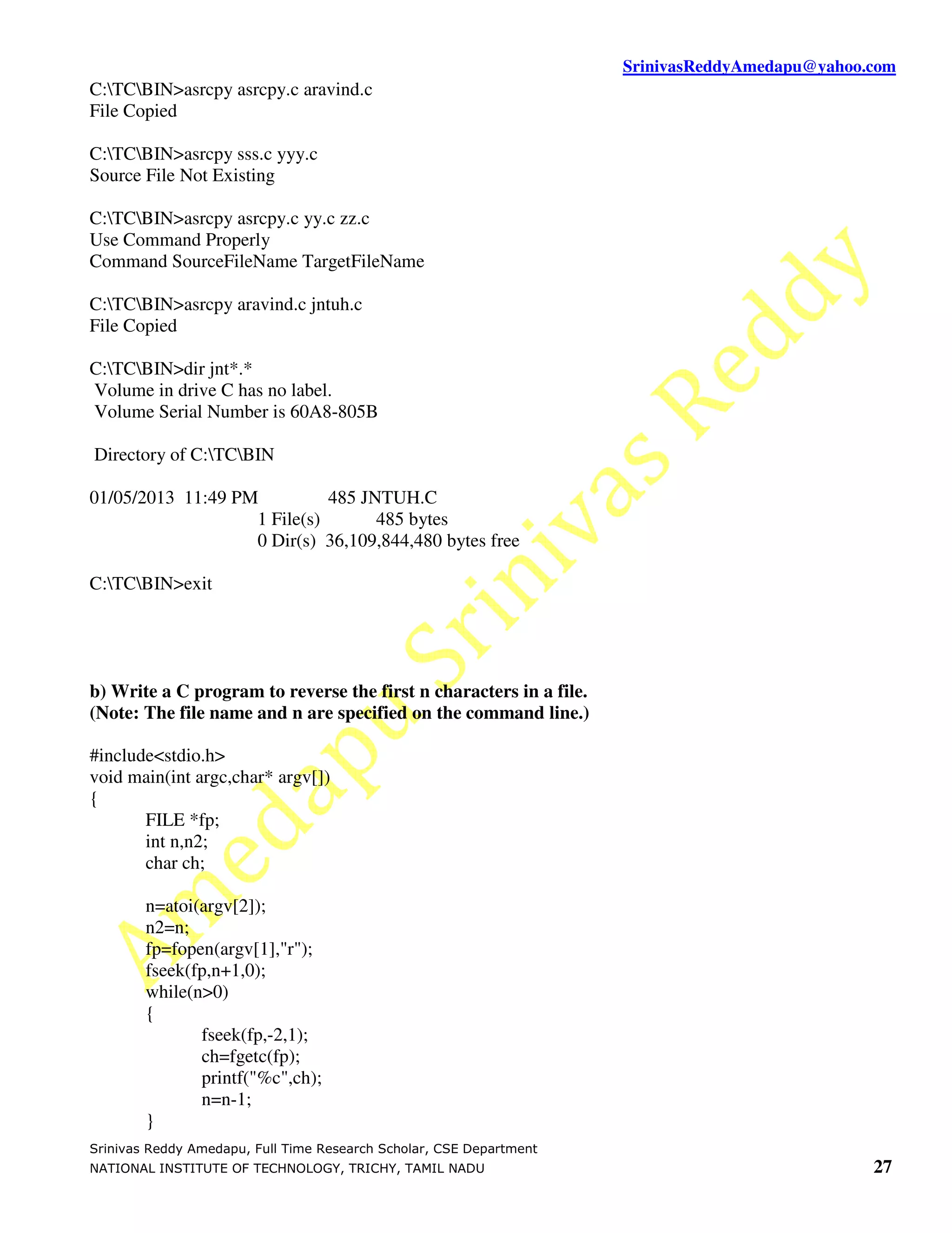 SrinivasReddyAmedapu@yahoo.com
C:TCBIN>asrcpy asrcpy.c aravind.c
File Copied

C:TCBIN>asrcpy sss.c yyy.c
Source File Not Existing

C:TCBIN>asrcpy asrcpy.c yy.c zz.c
Use Command Properly
Command SourceFileName TargetFileName

C:TCBIN>asrcpy aravind.c jntuh.c
File Copied

C:TCBIN>dir jnt*.*
Volume in drive C has no label.
Volume Serial Number is 60A8-805B

Directory of C:TCBIN

01/05/2013 11:49 PM          485 JNTUH.C
                   1 File(s)       485 bytes
                   0 Dir(s) 36,109,844,480 bytes free

C:TCBIN>exit




b) Write a C program to reverse the first n characters in a file.
(Note: The file name and n are specified on the command line.)

#include<stdio.h>
void main(int argc,char* argv[])
{
       FILE *fp;
       int n,n2;
       char ch;

        n=atoi(argv[2]);
        n2=n;
        fp=fopen(argv[1],"r");
        fseek(fp,n+1,0);
        while(n>0)
        {
               fseek(fp,-2,1);
               ch=fgetc(fp);
               printf("%c",ch);
               n=n-1;
        }
Srinivas Reddy Amedapu, Full Time Research Scholar, CSE Department
NATIONAL INSTITUTE OF TECHNOLOGY, TRICHY, TAMIL NADU                                            27
 