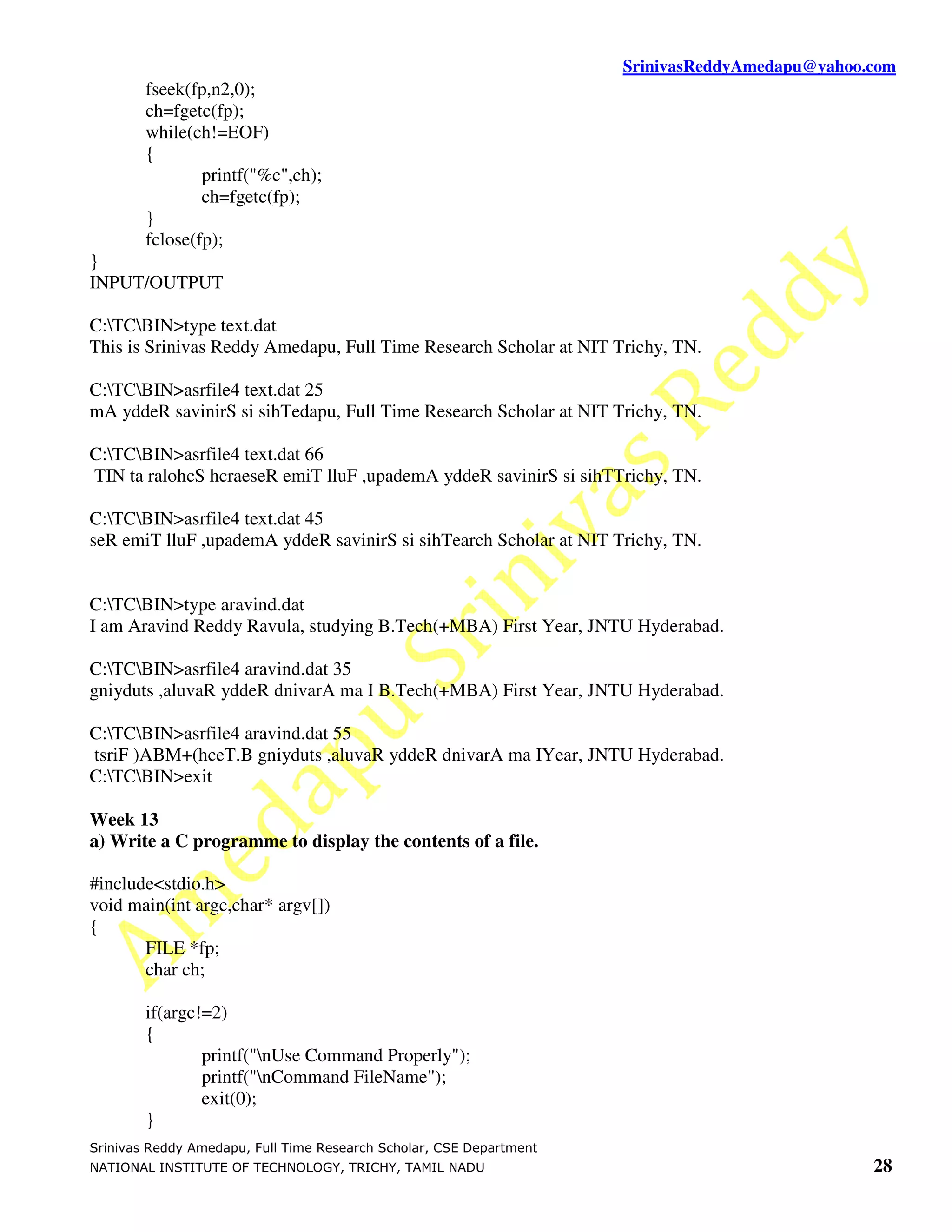 SrinivasReddyAmedapu@yahoo.com
        fseek(fp,n2,0);
        ch=fgetc(fp);
        while(ch!=EOF)
        {
                printf("%c",ch);
                ch=fgetc(fp);
        }
        fclose(fp);
}
INPUT/OUTPUT

C:TCBIN>type text.dat
This is Srinivas Reddy Amedapu, Full Time Research Scholar at NIT Trichy, TN.

C:TCBIN>asrfile4 text.dat 25
mA yddeR savinirS si sihTedapu, Full Time Research Scholar at NIT Trichy, TN.

C:TCBIN>asrfile4 text.dat 66
TIN ta ralohcS hcraeseR emiT lluF ,upademA yddeR savinirS si sihTTrichy, TN.

C:TCBIN>asrfile4 text.dat 45
seR emiT lluF ,upademA yddeR savinirS si sihTearch Scholar at NIT Trichy, TN.


C:TCBIN>type aravind.dat
I am Aravind Reddy Ravula, studying B.Tech(+MBA) First Year, JNTU Hyderabad.

C:TCBIN>asrfile4 aravind.dat 35
gniyduts ,aluvaR yddeR dnivarA ma I B.Tech(+MBA) First Year, JNTU Hyderabad.

C:TCBIN>asrfile4 aravind.dat 55
tsriF )ABM+(hceT.B gniyduts ,aluvaR yddeR dnivarA ma IYear, JNTU Hyderabad.
C:TCBIN>exit

Week 13
a) Write a C programme to display the contents of a file.

#include<stdio.h>
void main(int argc,char* argv[])
{
       FILE *fp;
       char ch;

        if(argc!=2)
        {
                printf("nUse Command Properly");
                printf("nCommand FileName");
                exit(0);
        }
Srinivas Reddy Amedapu, Full Time Research Scholar, CSE Department
NATIONAL INSTITUTE OF TECHNOLOGY, TRICHY, TAMIL NADU                                            28
 