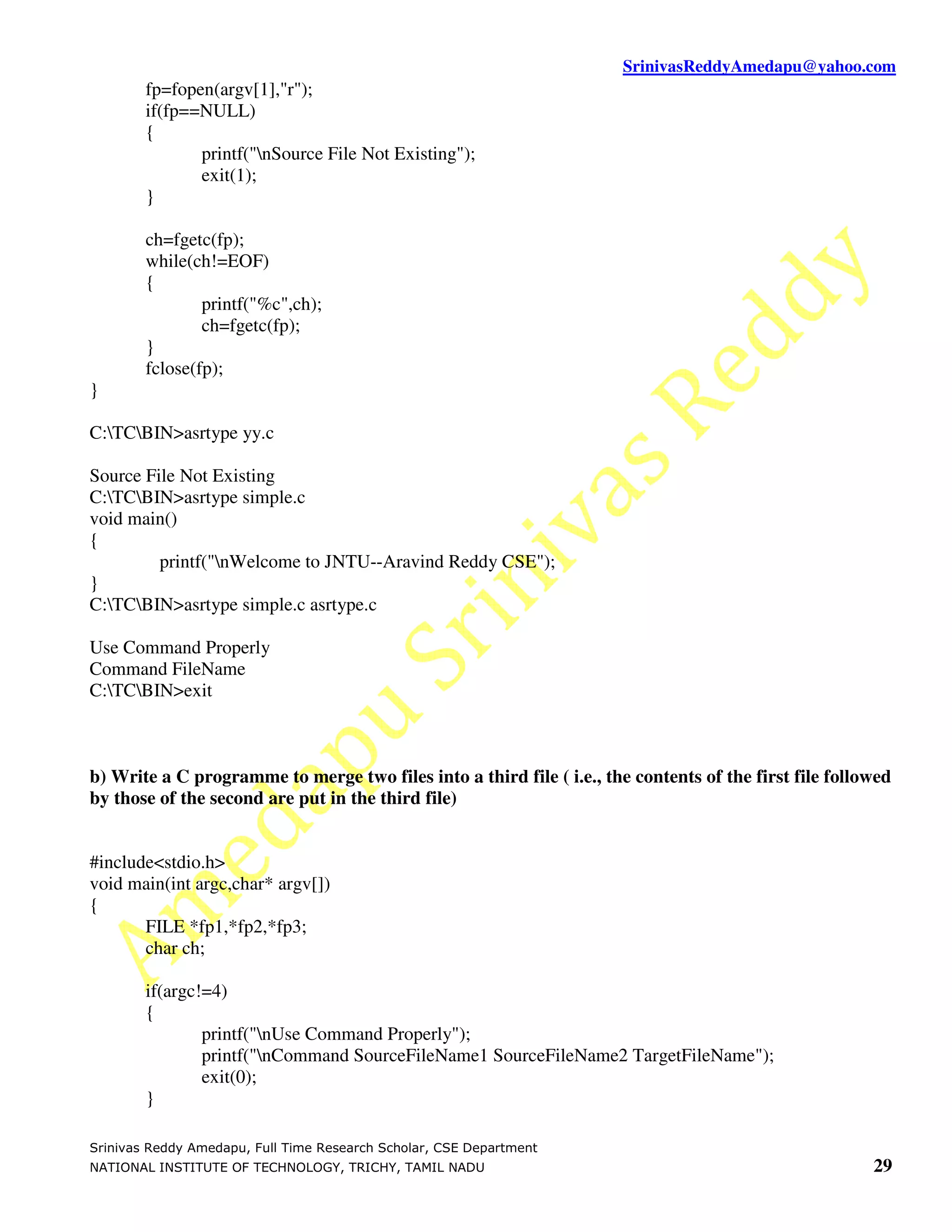 SrinivasReddyAmedapu@yahoo.com
        fp=fopen(argv[1],"r");
        if(fp==NULL)
        {
               printf("nSource File Not Existing");
               exit(1);
        }

        ch=fgetc(fp);
        while(ch!=EOF)
        {
                printf("%c",ch);
                ch=fgetc(fp);
        }
        fclose(fp);
}

C:TCBIN>asrtype yy.c

Source File Not Existing
C:TCBIN>asrtype simple.c
void main()
{
         printf("nWelcome to JNTU--Aravind Reddy CSE");
}
C:TCBIN>asrtype simple.c asrtype.c

Use Command Properly
Command FileName
C:TCBIN>exit



b) Write a C programme to merge two files into a third file ( i.e., the contents of the first file followed
by those of the second are put in the third file)


#include<stdio.h>
void main(int argc,char* argv[])
{
       FILE *fp1,*fp2,*fp3;
       char ch;

        if(argc!=4)
        {
                printf("nUse Command Properly");
                printf("nCommand SourceFileName1 SourceFileName2 TargetFileName");
                exit(0);
        }

Srinivas Reddy Amedapu, Full Time Research Scholar, CSE Department
NATIONAL INSTITUTE OF TECHNOLOGY, TRICHY, TAMIL NADU                                                    29
 