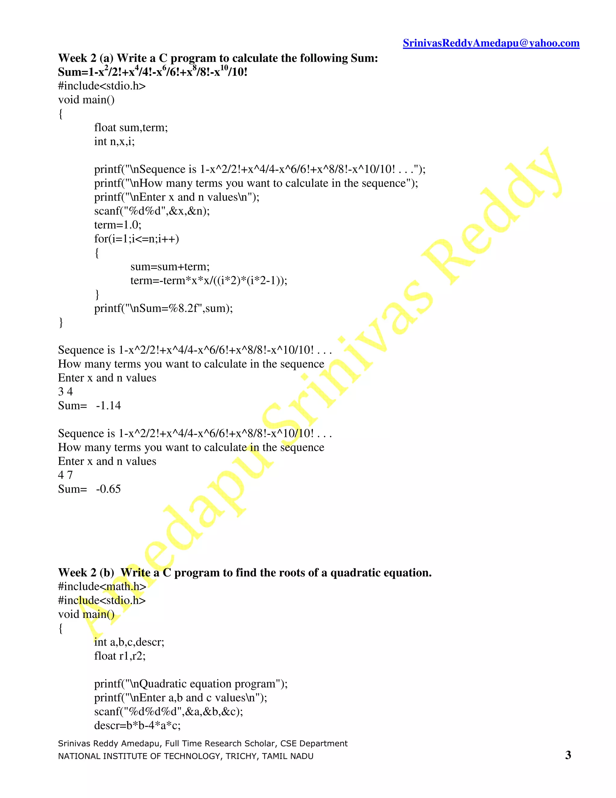 SrinivasReddyAmedapu@yahoo.com
Week 2 (a) Write a C program to calculate the following Sum:
Sum=1-x2/2!+x4/4!-x6/6!+x8/8!-x10/10!
#include<stdio.h>
void main()
{
       float sum,term;
       int n,x,i;

        printf("nSequence is 1-x^2/2!+x^4/4-x^6/6!+x^8/8!-x^10/10! . . .");
        printf("nHow many terms you want to calculate in the sequence");
        printf("nEnter x and n valuesn");
        scanf("%d%d",&x,&n);
        term=1.0;
        for(i=1;i<=n;i++)
        {
                sum=sum+term;
                term=-term*x*x/((i*2)*(i*2-1));
        }
        printf("nSum=%8.2f",sum);
}

Sequence is 1-x^2/2!+x^4/4-x^6/6!+x^8/8!-x^10/10! . . .
How many terms you want to calculate in the sequence
Enter x and n values
34
Sum= -1.14

Sequence is 1-x^2/2!+x^4/4-x^6/6!+x^8/8!-x^10/10! . . .
How many terms you want to calculate in the sequence
Enter x and n values
47
Sum= -0.65




Week 2 (b) Write a C program to find the roots of a quadratic equation.
#include<math.h>
#include<stdio.h>
void main()
{
       int a,b,c,descr;
       float r1,r2;

        printf("nQuadratic equation program");
        printf("nEnter a,b and c valuesn");
        scanf("%d%d%d",&a,&b,&c);
        descr=b*b-4*a*c;
Srinivas Reddy Amedapu, Full Time Research Scholar, CSE Department
NATIONAL INSTITUTE OF TECHNOLOGY, TRICHY, TAMIL NADU                                              3
 