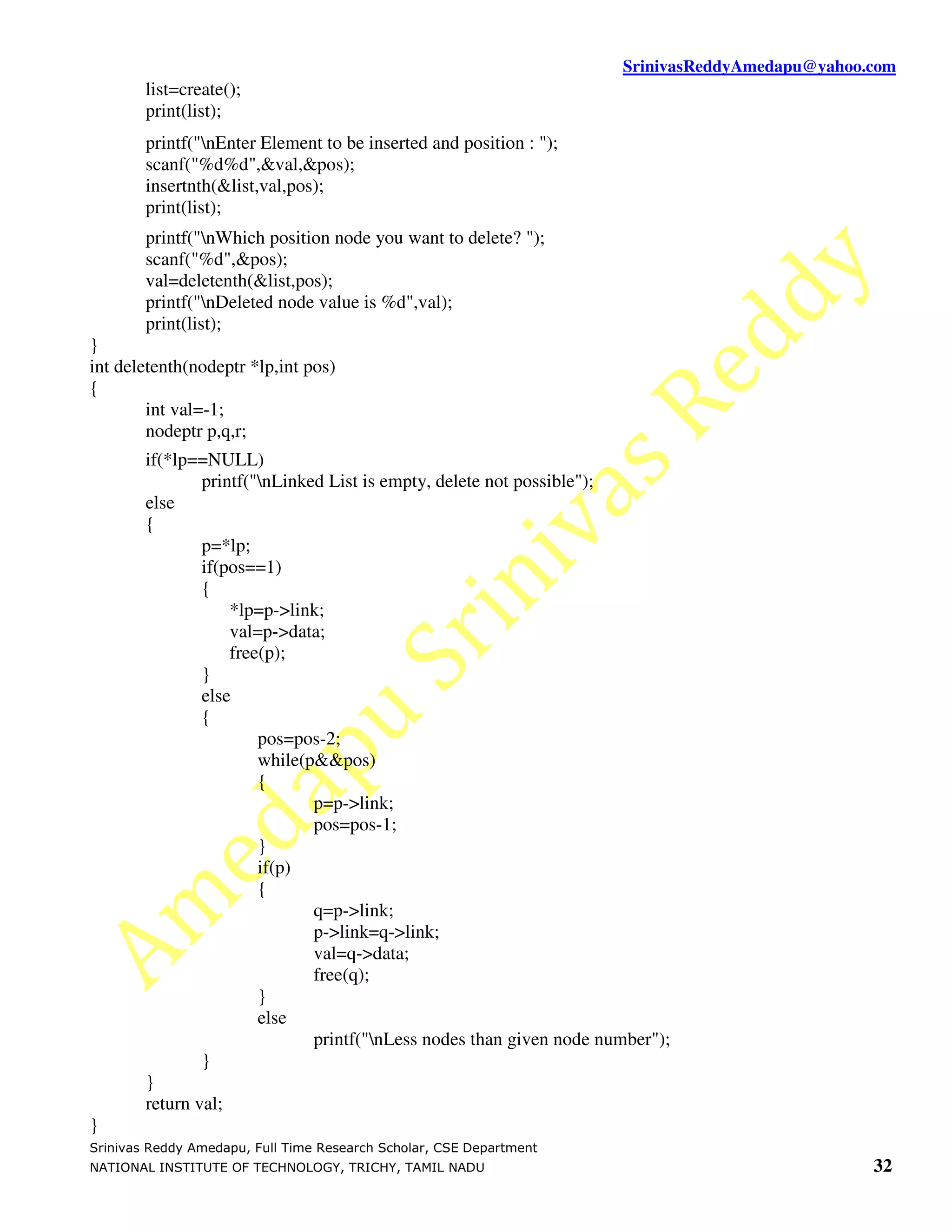 SrinivasReddyAmedapu@yahoo.com
        list=create();
        print(list);
        printf("nEnter Element to be inserted and position : ");
        scanf("%d%d",&val,&pos);
        insertnth(&list,val,pos);
        print(list);
        printf("nWhich position node you want to delete? ");
        scanf("%d",&pos);
        val=deletenth(&list,pos);
        printf("nDeleted node value is %d",val);
        print(list);
}
int deletenth(nodeptr *lp,int pos)
{
        int val=-1;
        nodeptr p,q,r;
        if(*lp==NULL)
                printf("nLinked List is empty, delete not possible");
        else
        {
                p=*lp;
                if(pos==1)
                {
                    *lp=p->link;
                    val=p->data;
                    free(p);
                }
                else
                {
                        pos=pos-2;
                        while(p&&pos)
                        {
                               p=p->link;
                               pos=pos-1;
                        }
                        if(p)
                        {
                               q=p->link;
                               p->link=q->link;
                               val=q->data;
                               free(q);
                        }
                        else
                               printf("nLess nodes than given node number");
                }
        }
        return val;
}
Srinivas Reddy Amedapu, Full Time Research Scholar, CSE Department
NATIONAL INSTITUTE OF TECHNOLOGY, TRICHY, TAMIL NADU                                             32
 