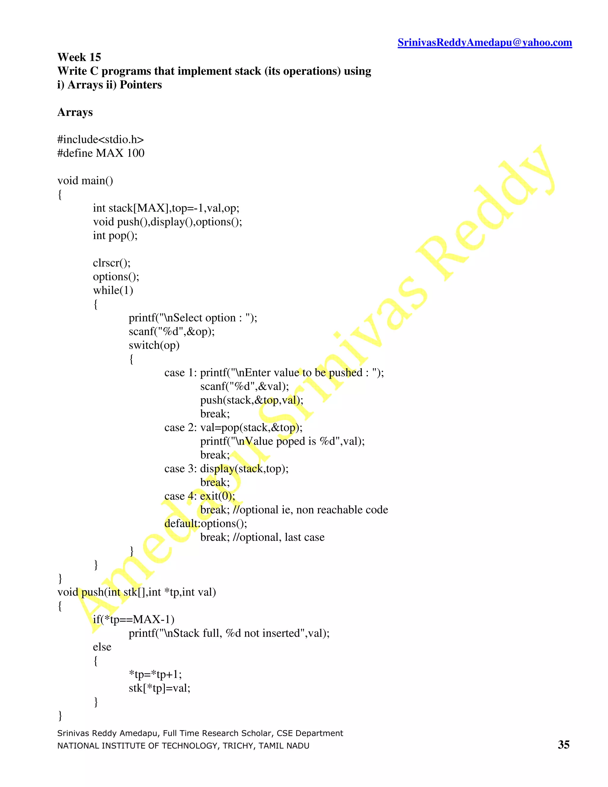 SrinivasReddyAmedapu@yahoo.com
Week 15
Write C programs that implement stack (its operations) using
i) Arrays ii) Pointers

Arrays

#include<stdio.h>
#define MAX 100

void main()
{
      int stack[MAX],top=-1,val,op;
      void push(),display(),options();
      int pop();

         clrscr();
         options();
         while(1)
         {
                 printf("nSelect option : ");
                 scanf("%d",&op);
                 switch(op)
                 {
                         case 1: printf("nEnter value to be pushed : ");
                                 scanf("%d",&val);
                                 push(stack,&top,val);
                                 break;
                         case 2: val=pop(stack,&top);
                                 printf("nValue poped is %d",val);
                                 break;
                         case 3: display(stack,top);
                                 break;
                         case 4: exit(0);
                                 break; //optional ie, non reachable code
                         default:options();
                                 break; //optional, last case
                 }
         }
}
void push(int stk[],int *tp,int val)
{
       if(*tp==MAX-1)
               printf("nStack full, %d not inserted",val);
       else
       {
               *tp=*tp+1;
               stk[*tp]=val;
       }
}
Srinivas Reddy Amedapu, Full Time Research Scholar, CSE Department
NATIONAL INSTITUTE OF TECHNOLOGY, TRICHY, TAMIL NADU                                                   35
 