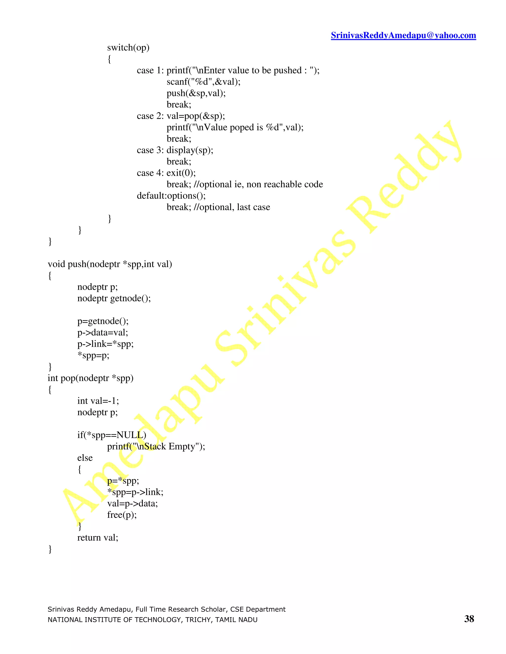 SrinivasReddyAmedapu@yahoo.com
                switch(op)
                {
                       case 1: printf("nEnter value to be pushed : ");
                               scanf("%d",&val);
                               push(&sp,val);
                               break;
                       case 2: val=pop(&sp);
                               printf("nValue poped is %d",val);
                               break;
                       case 3: display(sp);
                               break;
                       case 4: exit(0);
                               break; //optional ie, non reachable code
                       default:options();
                               break; //optional, last case
                }
        }
}

void push(nodeptr *spp,int val)
{
       nodeptr p;
       nodeptr getnode();

        p=getnode();
        p->data=val;
        p->link=*spp;
        *spp=p;
}
int pop(nodeptr *spp)
{
        int val=-1;
        nodeptr p;

        if(*spp==NULL)
                printf("nStack Empty");
        else
        {
                p=*spp;
                *spp=p->link;
                val=p->data;
                free(p);
        }
        return val;
}




Srinivas Reddy Amedapu, Full Time Research Scholar, CSE Department
NATIONAL INSTITUTE OF TECHNOLOGY, TRICHY, TAMIL NADU                                                 38
 