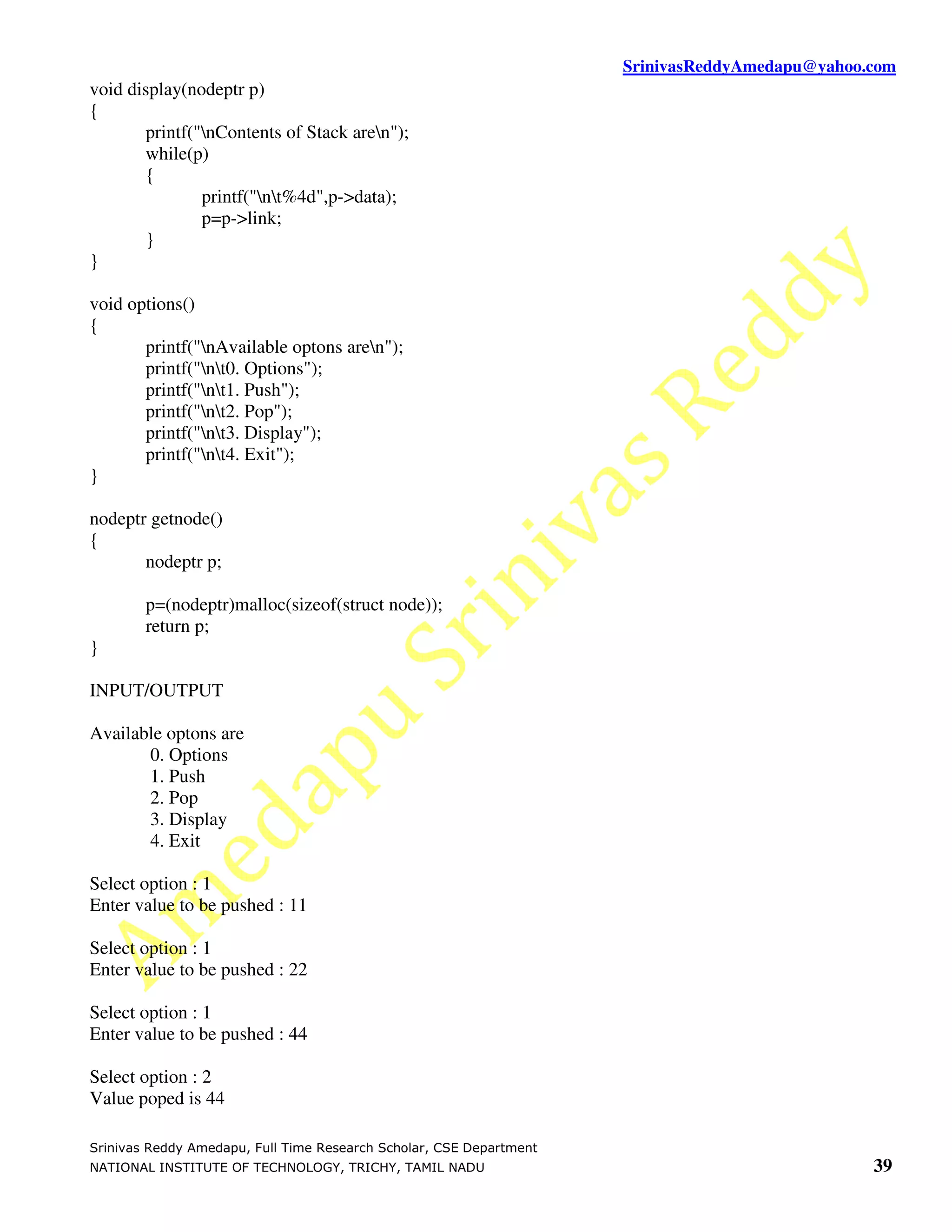SrinivasReddyAmedapu@yahoo.com
void display(nodeptr p)
{
       printf("nContents of Stack aren");
       while(p)
       {
               printf("nt%4d",p->data);
               p=p->link;
       }
}

void options()
{
       printf("nAvailable optons aren");
       printf("nt0. Options");
       printf("nt1. Push");
       printf("nt2. Pop");
       printf("nt3. Display");
       printf("nt4. Exit");
}

nodeptr getnode()
{
       nodeptr p;

        p=(nodeptr)malloc(sizeof(struct node));
        return p;
}

INPUT/OUTPUT

Available optons are
       0. Options
       1. Push
       2. Pop
       3. Display
       4. Exit

Select option : 1
Enter value to be pushed : 11

Select option : 1
Enter value to be pushed : 22

Select option : 1
Enter value to be pushed : 44

Select option : 2
Value poped is 44

Srinivas Reddy Amedapu, Full Time Research Scholar, CSE Department
NATIONAL INSTITUTE OF TECHNOLOGY, TRICHY, TAMIL NADU                                            39
 