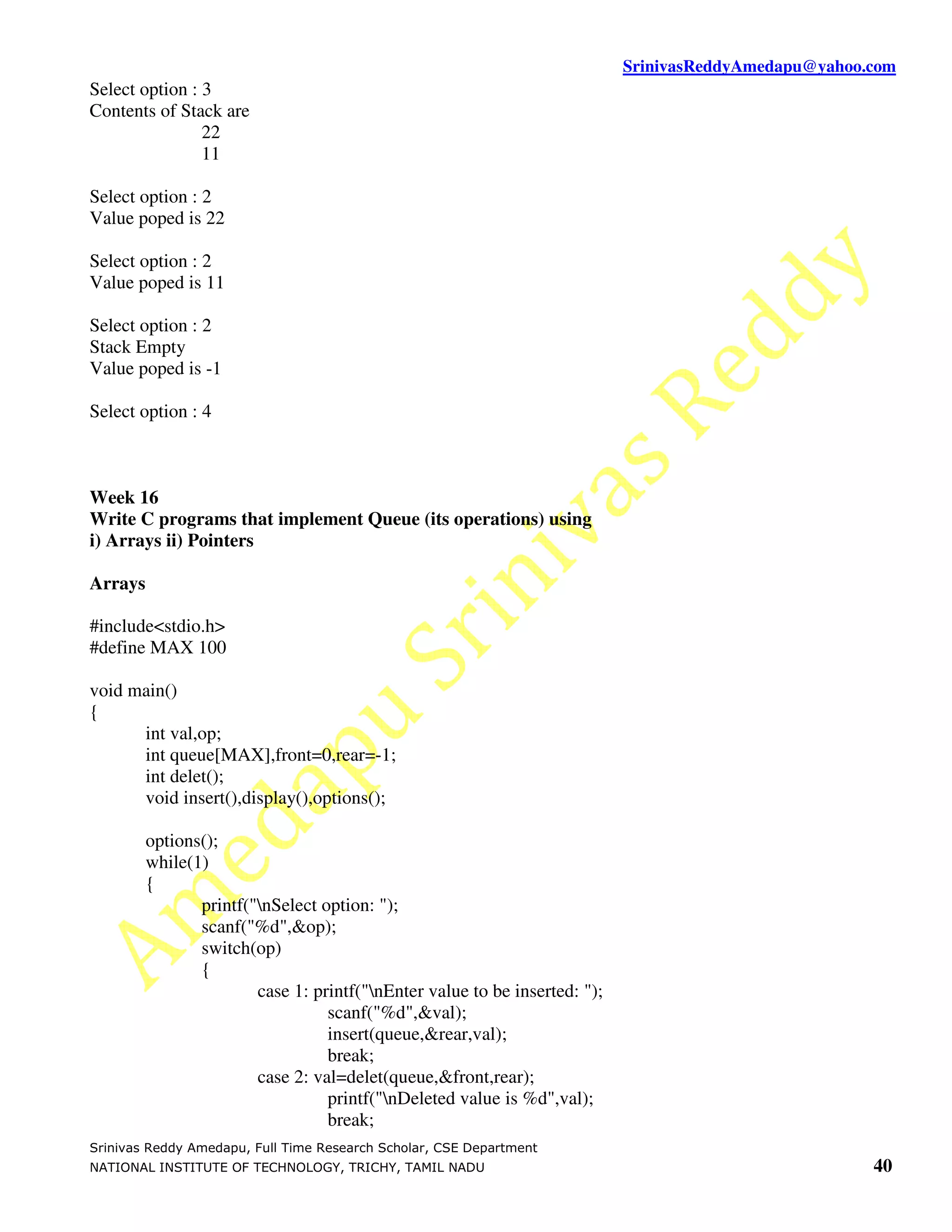 SrinivasReddyAmedapu@yahoo.com
Select option : 3
Contents of Stack are
                22
                11

Select option : 2
Value poped is 22

Select option : 2
Value poped is 11

Select option : 2
Stack Empty
Value poped is -1

Select option : 4



Week 16
Write C programs that implement Queue (its operations) using
i) Arrays ii) Pointers

Arrays

#include<stdio.h>
#define MAX 100

void main()
{
      int val,op;
      int queue[MAX],front=0,rear=-1;
      int delet();
      void insert(),display(),options();

         options();
         while(1)
         {
                printf("nSelect option: ");
                scanf("%d",&op);
                switch(op)
                {
                        case 1: printf("nEnter value to be inserted: ");
                                  scanf("%d",&val);
                                  insert(queue,&rear,val);
                                  break;
                        case 2: val=delet(queue,&front,rear);
                                  printf("nDeleted value is %d",val);
                                  break;
Srinivas Reddy Amedapu, Full Time Research Scholar, CSE Department
NATIONAL INSTITUTE OF TECHNOLOGY, TRICHY, TAMIL NADU                                                   40
 