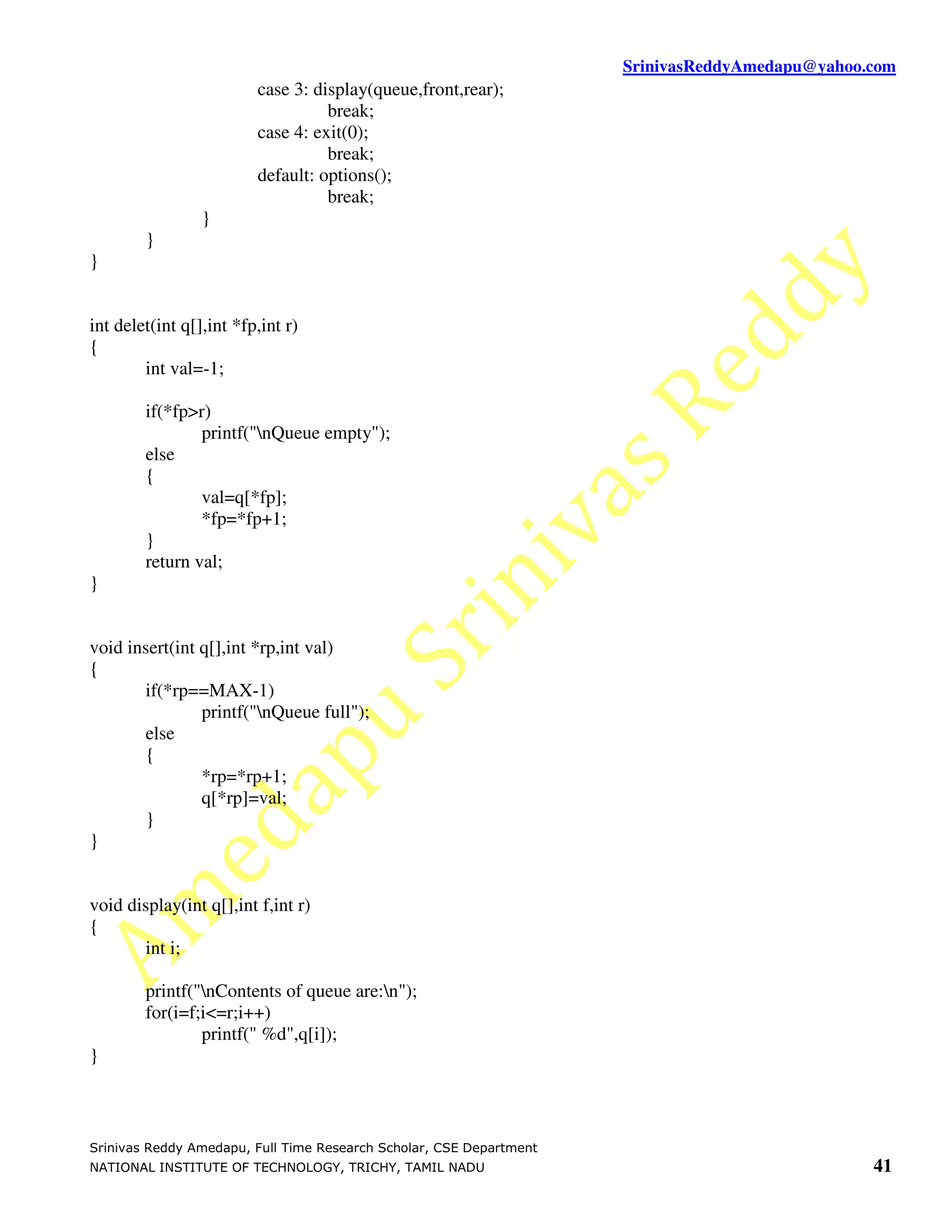 SrinivasReddyAmedapu@yahoo.com
                         case 3: display(queue,front,rear);
                                   break;
                         case 4: exit(0);
                                   break;
                         default: options();
                                   break;
                 }
        }
}


int delet(int q[],int *fp,int r)
{
        int val=-1;

        if(*fp>r)
                printf("nQueue empty");
        else
        {
                val=q[*fp];
                *fp=*fp+1;
        }
        return val;
}


void insert(int q[],int *rp,int val)
{
       if(*rp==MAX-1)
                printf("nQueue full");
       else
       {
                *rp=*rp+1;
                q[*rp]=val;
       }
}


void display(int q[],int f,int r)
{
       int i;

        printf("nContents of queue are:n");
        for(i=f;i<=r;i++)
                printf(" %d",q[i]);
}



Srinivas Reddy Amedapu, Full Time Research Scholar, CSE Department
NATIONAL INSTITUTE OF TECHNOLOGY, TRICHY, TAMIL NADU                                            41
 