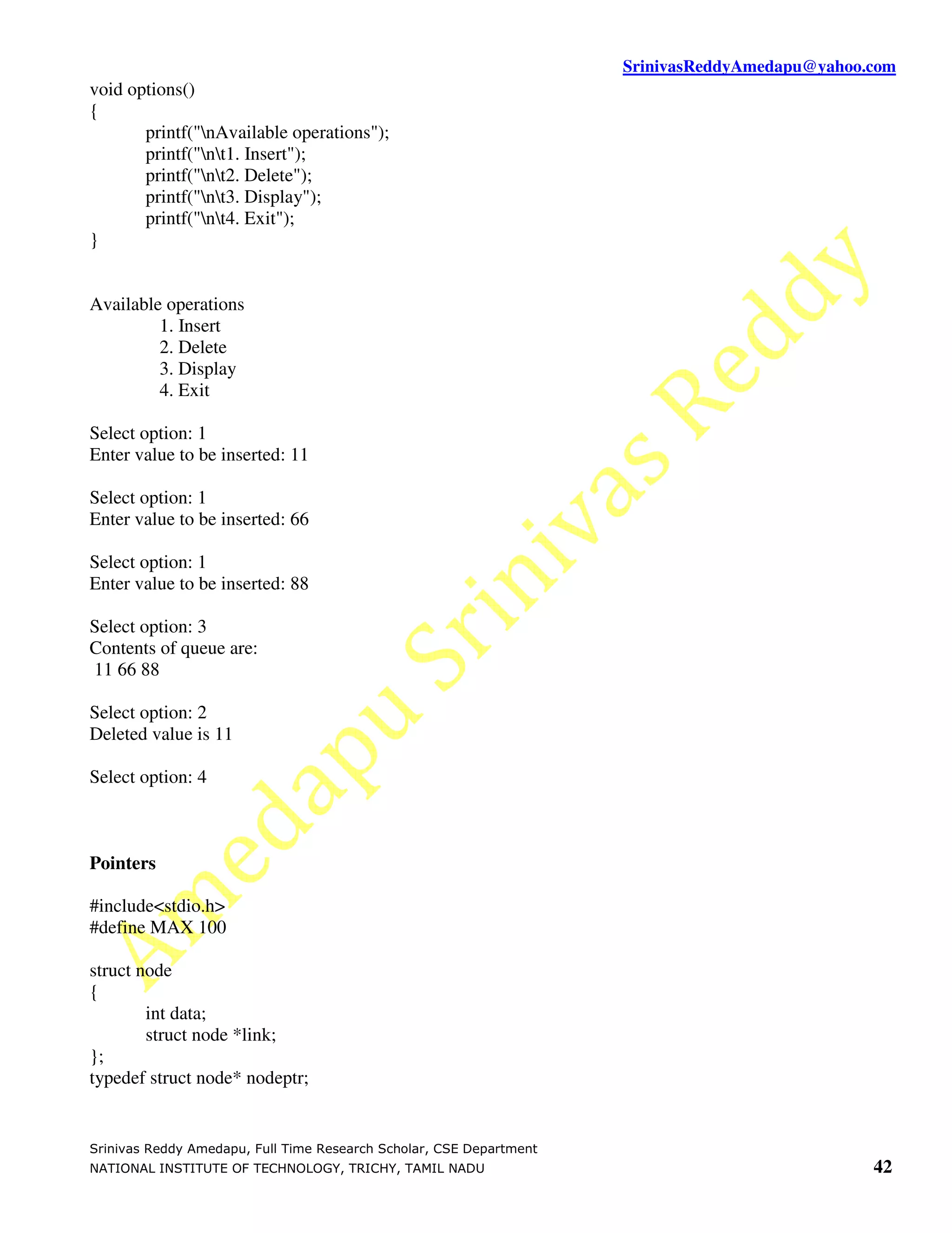 SrinivasReddyAmedapu@yahoo.com
void options()
{
       printf("nAvailable operations");
       printf("nt1. Insert");
       printf("nt2. Delete");
       printf("nt3. Display");
       printf("nt4. Exit");
}


Available operations
         1. Insert
         2. Delete
         3. Display
         4. Exit

Select option: 1
Enter value to be inserted: 11

Select option: 1
Enter value to be inserted: 66

Select option: 1
Enter value to be inserted: 88

Select option: 3
Contents of queue are:
11 66 88

Select option: 2
Deleted value is 11

Select option: 4



Pointers

#include<stdio.h>
#define MAX 100

struct node
{
        int data;
        struct node *link;
};
typedef struct node* nodeptr;


Srinivas Reddy Amedapu, Full Time Research Scholar, CSE Department
NATIONAL INSTITUTE OF TECHNOLOGY, TRICHY, TAMIL NADU                                            42
 