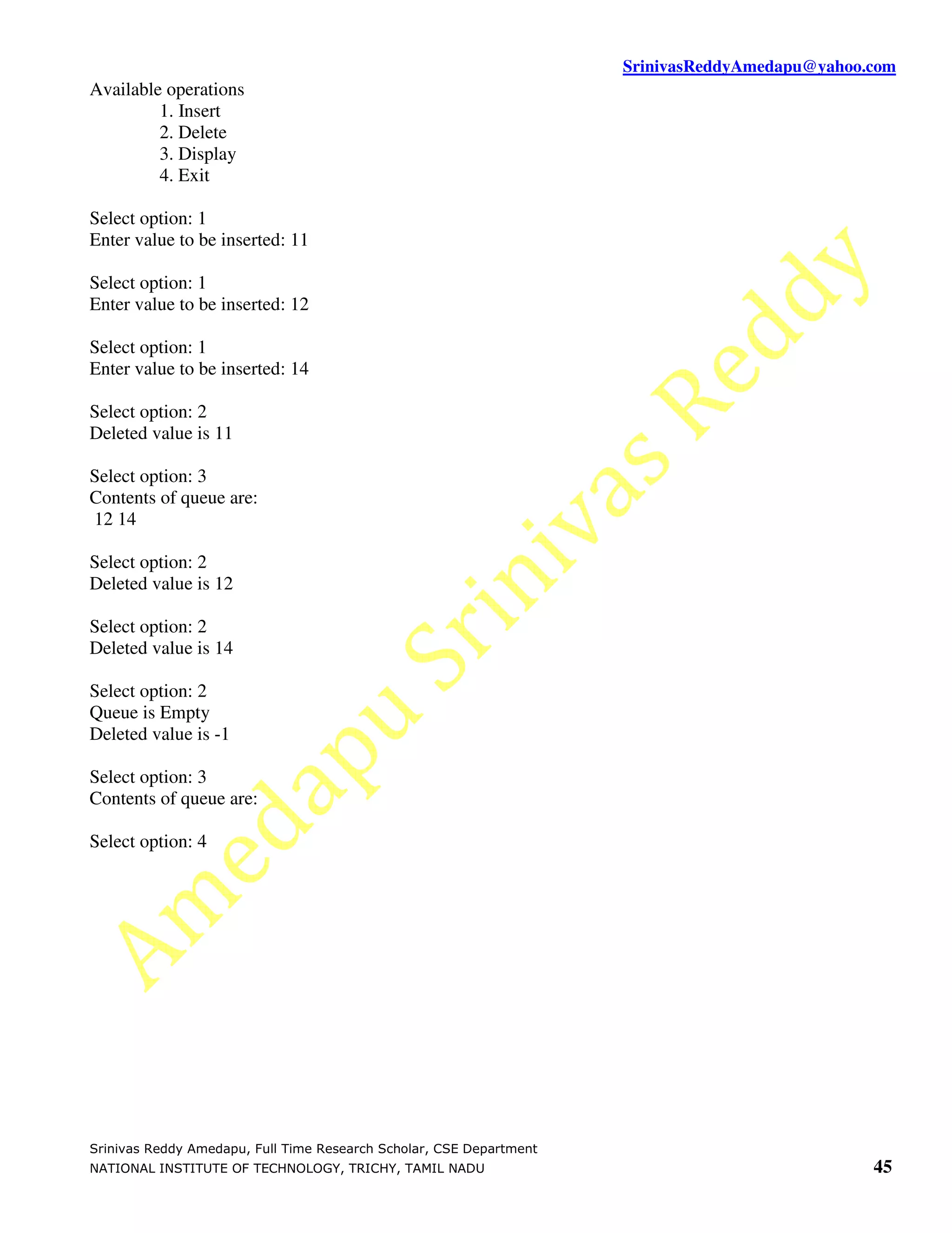 SrinivasReddyAmedapu@yahoo.com
Available operations
         1. Insert
         2. Delete
         3. Display
         4. Exit

Select option: 1
Enter value to be inserted: 11

Select option: 1
Enter value to be inserted: 12

Select option: 1
Enter value to be inserted: 14

Select option: 2
Deleted value is 11

Select option: 3
Contents of queue are:
12 14

Select option: 2
Deleted value is 12

Select option: 2
Deleted value is 14

Select option: 2
Queue is Empty
Deleted value is -1

Select option: 3
Contents of queue are:

Select option: 4




Srinivas Reddy Amedapu, Full Time Research Scholar, CSE Department
NATIONAL INSTITUTE OF TECHNOLOGY, TRICHY, TAMIL NADU                                            45
 
