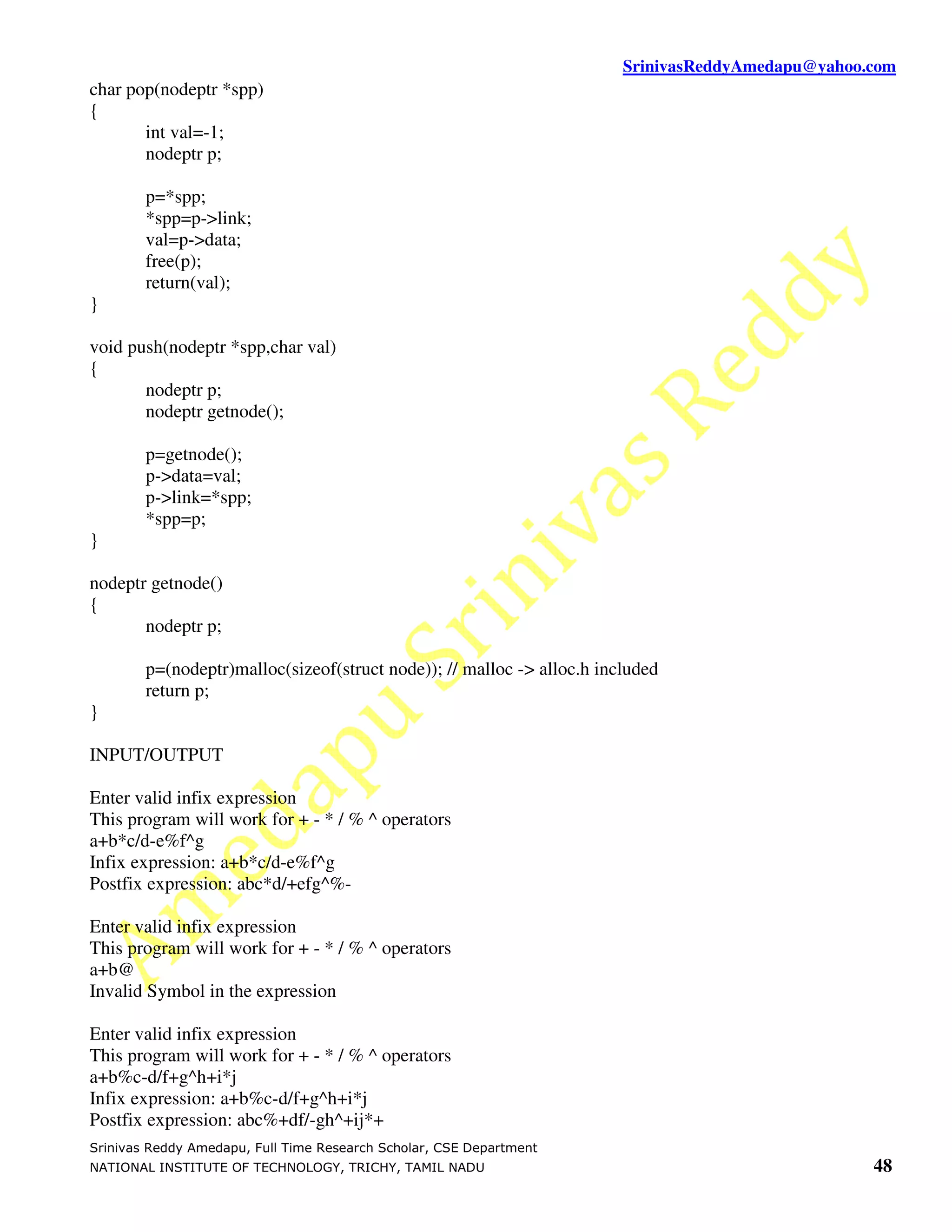 SrinivasReddyAmedapu@yahoo.com
char pop(nodeptr *spp)
{
       int val=-1;
       nodeptr p;

        p=*spp;
        *spp=p->link;
        val=p->data;
        free(p);
        return(val);
}

void push(nodeptr *spp,char val)
{
       nodeptr p;
       nodeptr getnode();

        p=getnode();
        p->data=val;
        p->link=*spp;
        *spp=p;
}

nodeptr getnode()
{
       nodeptr p;

        p=(nodeptr)malloc(sizeof(struct node)); // malloc -> alloc.h included
        return p;
}

INPUT/OUTPUT

Enter valid infix expression
This program will work for + - * / % ^ operators
a+b*c/d-e%f^g
Infix expression: a+b*c/d-e%f^g
Postfix expression: abc*d/+efg^%-

Enter valid infix expression
This program will work for + - * / % ^ operators
a+b@
Invalid Symbol in the expression

Enter valid infix expression
This program will work for + - * / % ^ operators
a+b%c-d/f+g^h+i*j
Infix expression: a+b%c-d/f+g^h+i*j
Postfix expression: abc%+df/-gh^+ij*+
Srinivas Reddy Amedapu, Full Time Research Scholar, CSE Department
NATIONAL INSTITUTE OF TECHNOLOGY, TRICHY, TAMIL NADU                                               48
 