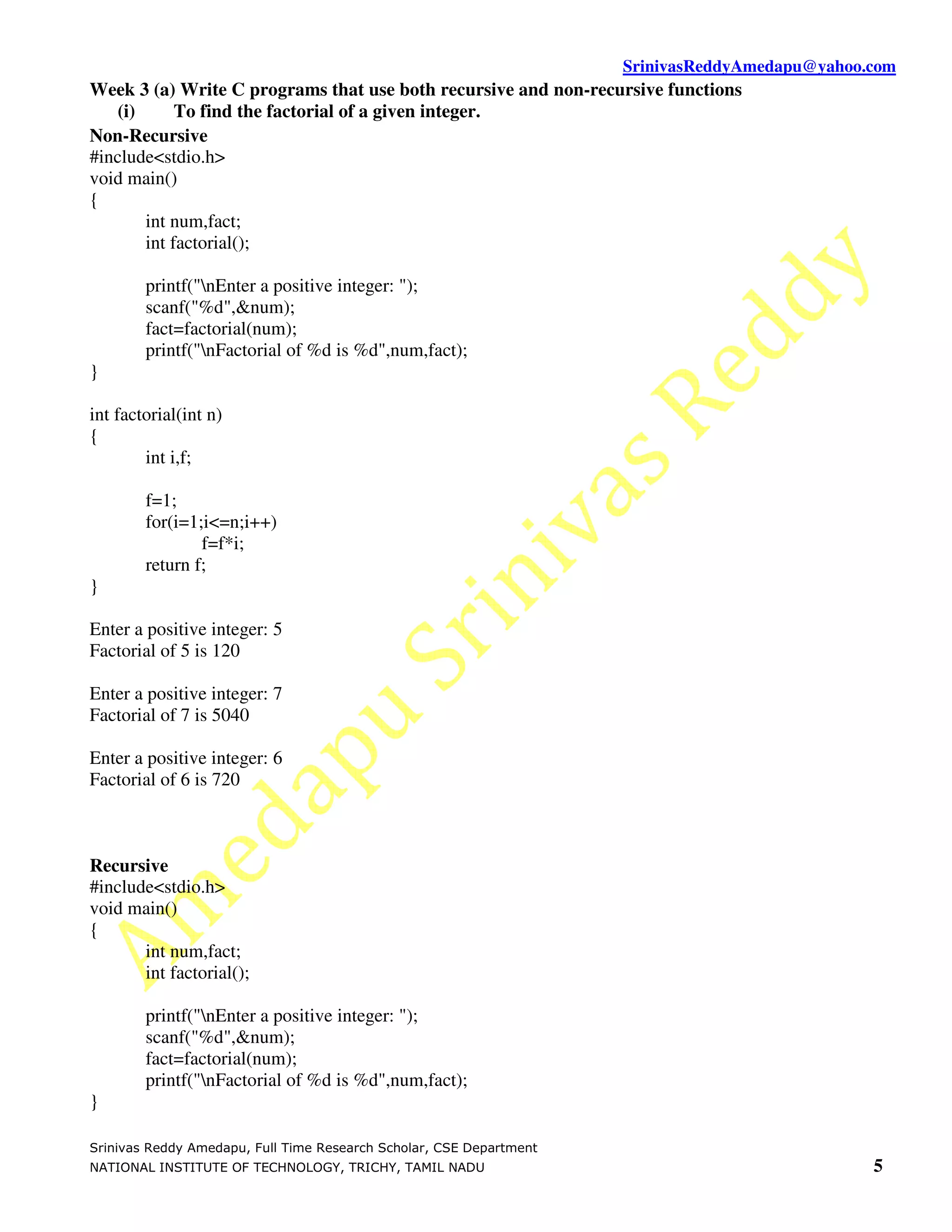 SrinivasReddyAmedapu@yahoo.com
Week 3 (a) Write C programs that use both recursive and non-recursive functions
   (i)      To find the factorial of a given integer.
Non-Recursive
#include<stdio.h>
void main()
{
       int num,fact;
       int factorial();

        printf("nEnter a positive integer: ");
        scanf("%d",&num);
        fact=factorial(num);
        printf("nFactorial of %d is %d",num,fact);
}

int factorial(int n)
{
        int i,f;

        f=1;
        for(i=1;i<=n;i++)
                f=f*i;
        return f;
}

Enter a positive integer: 5
Factorial of 5 is 120

Enter a positive integer: 7
Factorial of 7 is 5040

Enter a positive integer: 6
Factorial of 6 is 720



Recursive
#include<stdio.h>
void main()
{
       int num,fact;
       int factorial();

        printf("nEnter a positive integer: ");
        scanf("%d",&num);
        fact=factorial(num);
        printf("nFactorial of %d is %d",num,fact);
}

Srinivas Reddy Amedapu, Full Time Research Scholar, CSE Department
NATIONAL INSTITUTE OF TECHNOLOGY, TRICHY, TAMIL NADU                                            5
 
