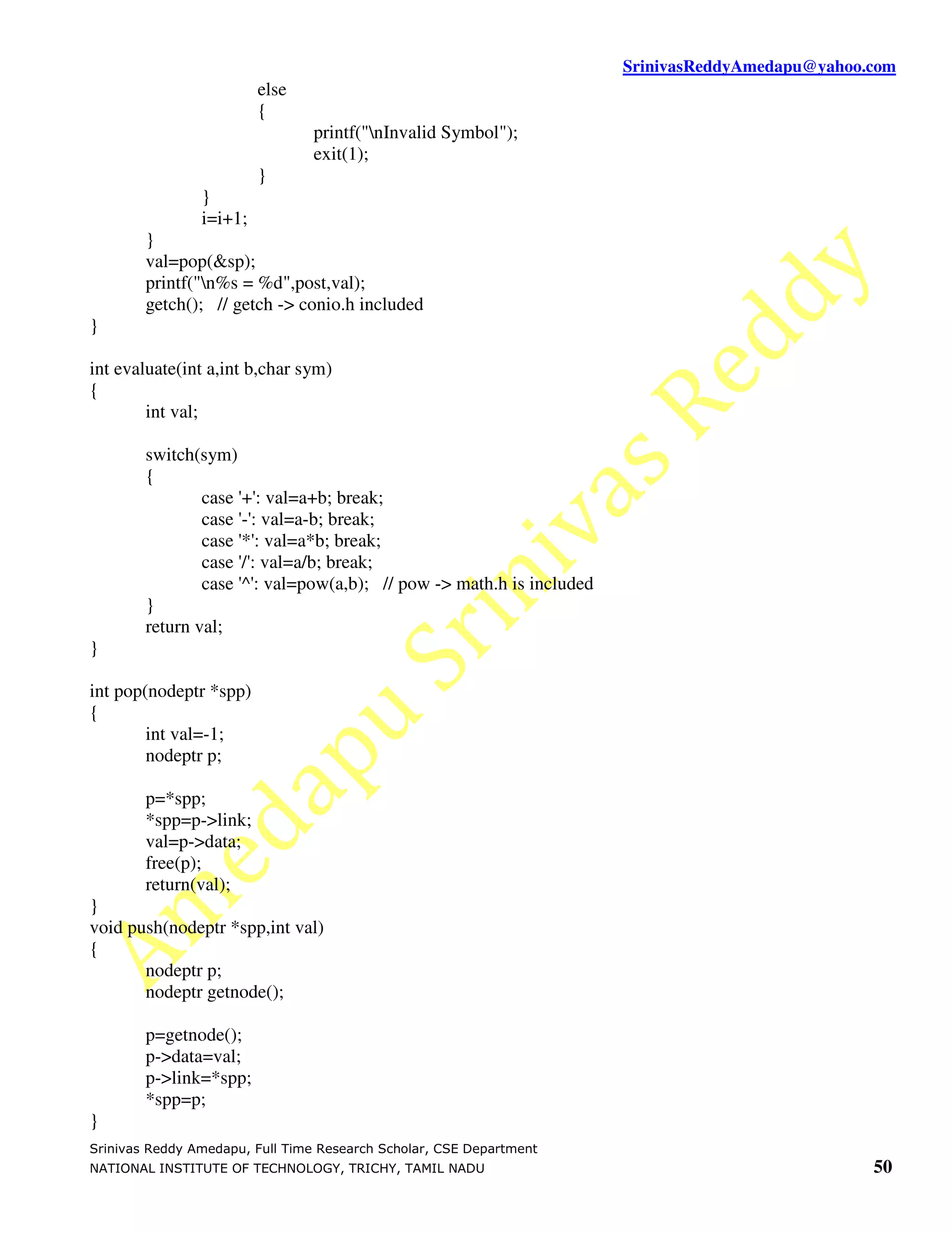 SrinivasReddyAmedapu@yahoo.com
                         else
                         {
                                 printf("nInvalid Symbol");
                                 exit(1);
                         }
                }
                i=i+1;
        }
        val=pop(&sp);
        printf("n%s = %d",post,val);
        getch(); // getch -> conio.h included
}

int evaluate(int a,int b,char sym)
{
        int val;

        switch(sym)
        {
                case '+': val=a+b; break;
                case '-': val=a-b; break;
                case '*': val=a*b; break;
                case '/': val=a/b; break;
                case '^': val=pow(a,b); // pow -> math.h is included
        }
        return val;
}

int pop(nodeptr *spp)
{
        int val=-1;
        nodeptr p;

        p=*spp;
        *spp=p->link;
        val=p->data;
        free(p);
        return(val);
}
void push(nodeptr *spp,int val)
{
       nodeptr p;
       nodeptr getnode();

        p=getnode();
        p->data=val;
        p->link=*spp;
        *spp=p;
}
Srinivas Reddy Amedapu, Full Time Research Scholar, CSE Department
NATIONAL INSTITUTE OF TECHNOLOGY, TRICHY, TAMIL NADU                                              50
 
