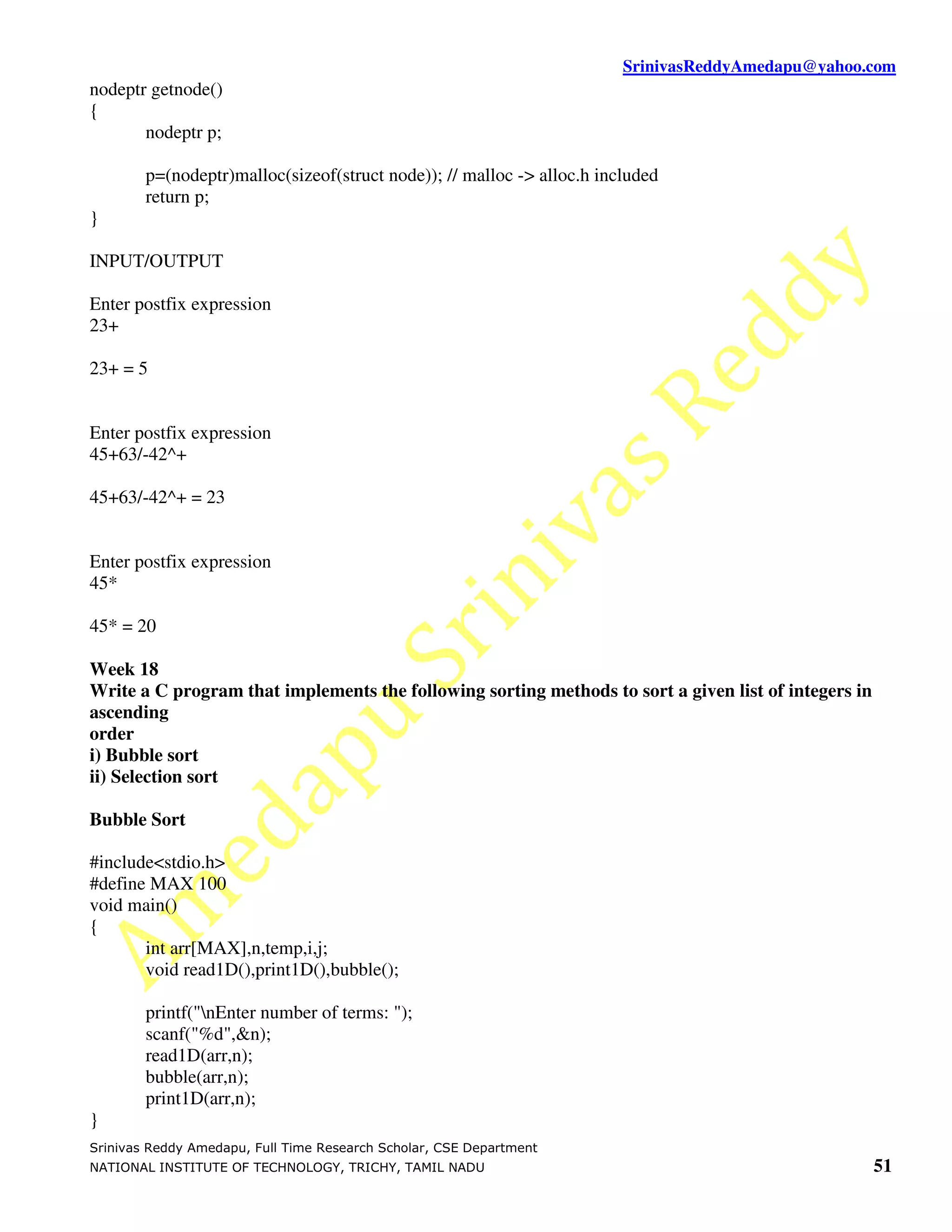 SrinivasReddyAmedapu@yahoo.com
nodeptr getnode()
{
       nodeptr p;

        p=(nodeptr)malloc(sizeof(struct node)); // malloc -> alloc.h included
        return p;
}

INPUT/OUTPUT

Enter postfix expression
23+

23+ = 5


Enter postfix expression
45+63/-42^+

45+63/-42^+ = 23


Enter postfix expression
45*

45* = 20

Week 18
Write a C program that implements the following sorting methods to sort a given list of integers in
ascending
order
i) Bubble sort
ii) Selection sort

Bubble Sort

#include<stdio.h>
#define MAX 100
void main()
{
       int arr[MAX],n,temp,i,j;
       void read1D(),print1D(),bubble();

        printf("nEnter number of terms: ");
        scanf("%d",&n);
        read1D(arr,n);
        bubble(arr,n);
        print1D(arr,n);
}
Srinivas Reddy Amedapu, Full Time Research Scholar, CSE Department
NATIONAL INSTITUTE OF TECHNOLOGY, TRICHY, TAMIL NADU                                                  51
 