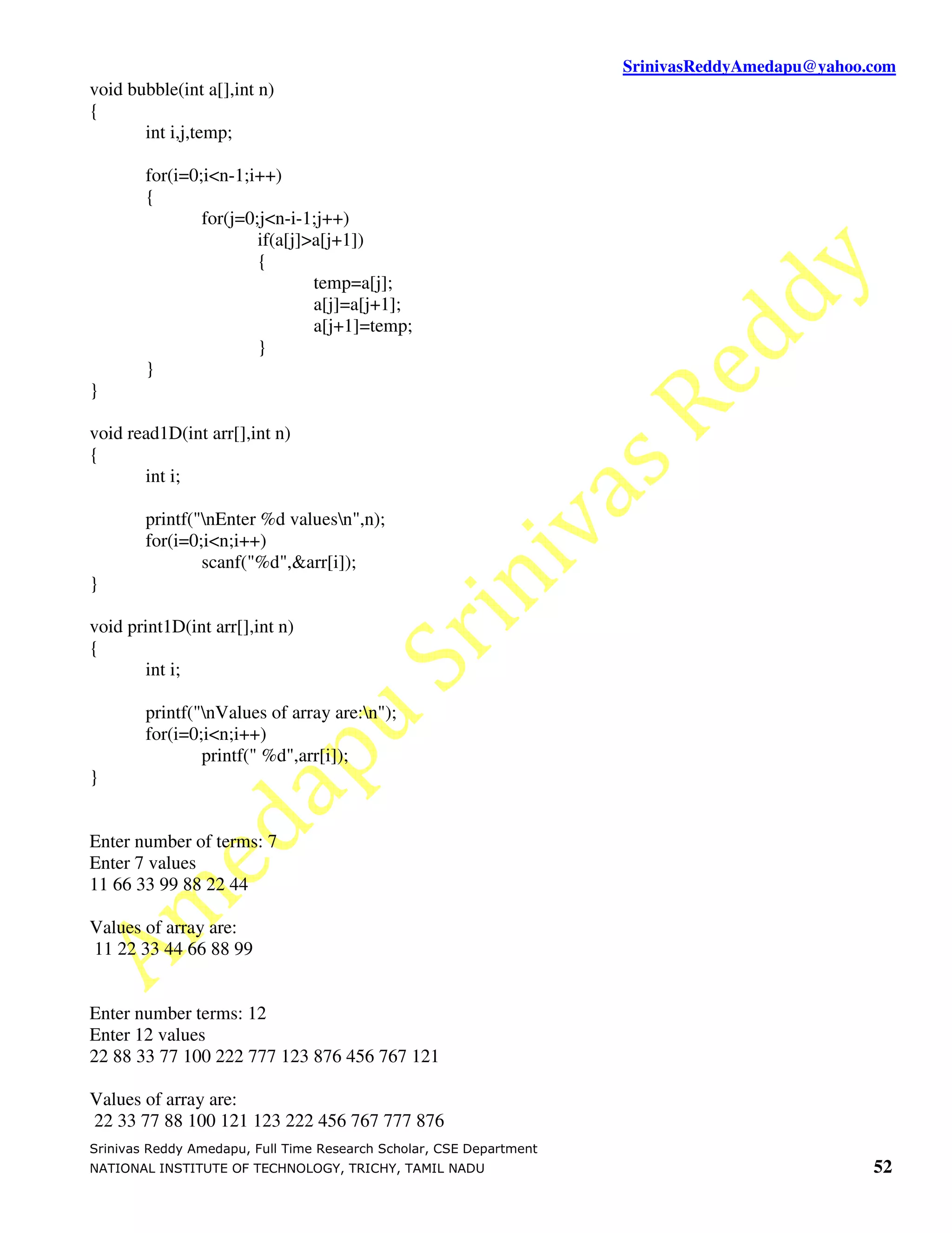 SrinivasReddyAmedapu@yahoo.com
void bubble(int a[],int n)
{
       int i,j,temp;

        for(i=0;i<n-1;i++)
        {
                for(j=0;j<n-i-1;j++)
                        if(a[j]>a[j+1])
                        {
                                temp=a[j];
                                a[j]=a[j+1];
                                a[j+1]=temp;
                        }
        }
}

void read1D(int arr[],int n)
{
       int i;

        printf("nEnter %d valuesn",n);
        for(i=0;i<n;i++)
                scanf("%d",&arr[i]);
}

void print1D(int arr[],int n)
{
       int i;

        printf("nValues of array are:n");
        for(i=0;i<n;i++)
                printf(" %d",arr[i]);
}


Enter number of terms: 7
Enter 7 values
11 66 33 99 88 22 44

Values of array are:
11 22 33 44 66 88 99


Enter number terms: 12
Enter 12 values
22 88 33 77 100 222 777 123 876 456 767 121

Values of array are:
22 33 77 88 100 121 123 222 456 767 777 876
Srinivas Reddy Amedapu, Full Time Research Scholar, CSE Department
NATIONAL INSTITUTE OF TECHNOLOGY, TRICHY, TAMIL NADU                                            52
 