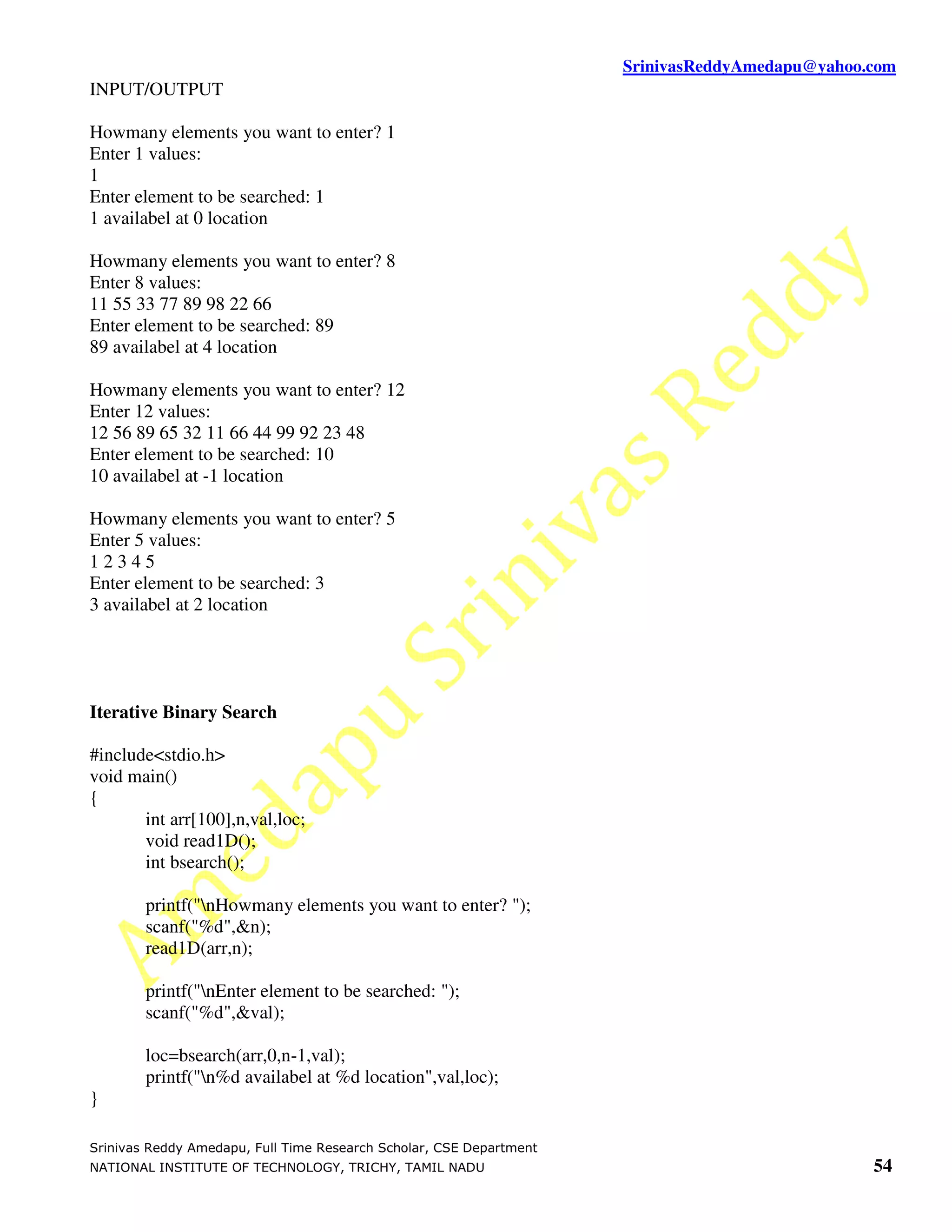 SrinivasReddyAmedapu@yahoo.com
INPUT/OUTPUT

Howmany elements you want to enter? 1
Enter 1 values:
1
Enter element to be searched: 1
1 availabel at 0 location

Howmany elements you want to enter? 8
Enter 8 values:
11 55 33 77 89 98 22 66
Enter element to be searched: 89
89 availabel at 4 location

Howmany elements you want to enter? 12
Enter 12 values:
12 56 89 65 32 11 66 44 99 92 23 48
Enter element to be searched: 10
10 availabel at -1 location

Howmany elements you want to enter? 5
Enter 5 values:
12345
Enter element to be searched: 3
3 availabel at 2 location




Iterative Binary Search

#include<stdio.h>
void main()
{
       int arr[100],n,val,loc;
       void read1D();
       int bsearch();

        printf("nHowmany elements you want to enter? ");
        scanf("%d",&n);
        read1D(arr,n);

        printf("nEnter element to be searched: ");
        scanf("%d",&val);

        loc=bsearch(arr,0,n-1,val);
        printf("n%d availabel at %d location",val,loc);
}

Srinivas Reddy Amedapu, Full Time Research Scholar, CSE Department
NATIONAL INSTITUTE OF TECHNOLOGY, TRICHY, TAMIL NADU                                            54
 