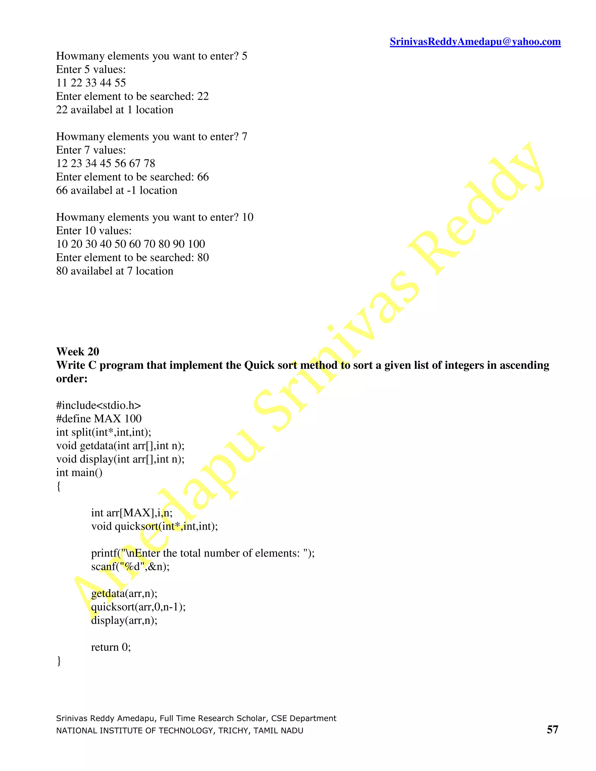 SrinivasReddyAmedapu@yahoo.com
Howmany elements you want to enter? 5
Enter 5 values:
11 22 33 44 55
Enter element to be searched: 22
22 availabel at 1 location

Howmany elements you want to enter? 7
Enter 7 values:
12 23 34 45 56 67 78
Enter element to be searched: 66
66 availabel at -1 location

Howmany elements you want to enter? 10
Enter 10 values:
10 20 30 40 50 60 70 80 90 100
Enter element to be searched: 80
80 availabel at 7 location




Week 20
Write C program that implement the Quick sort method to sort a given list of integers in ascending
order:

#include<stdio.h>
#define MAX 100
int split(int*,int,int);
void getdata(int arr[],int n);
void display(int arr[],int n);
int main()
{

        int arr[MAX],i,n;
        void quicksort(int*,int,int);

        printf("nEnter the total number of elements: ");
        scanf("%d",&n);

        getdata(arr,n);
        quicksort(arr,0,n-1);
        display(arr,n);

        return 0;
}



Srinivas Reddy Amedapu, Full Time Research Scholar, CSE Department
NATIONAL INSTITUTE OF TECHNOLOGY, TRICHY, TAMIL NADU                                             57
 