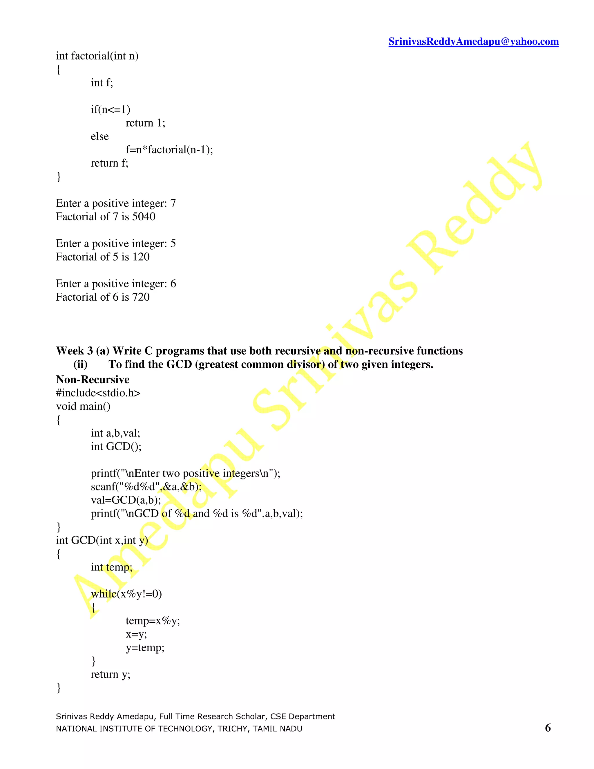 SrinivasReddyAmedapu@yahoo.com
int factorial(int n)
{
        int f;

        if(n<=1)
                return 1;
        else
                f=n*factorial(n-1);
        return f;
}

Enter a positive integer: 7
Factorial of 7 is 5040

Enter a positive integer: 5
Factorial of 5 is 120

Enter a positive integer: 6
Factorial of 6 is 720



Week 3 (a) Write C programs that use both recursive and non-recursive functions
    (ii)     To find the GCD (greatest common divisor) of two given integers.
Non-Recursive
#include<stdio.h>
void main()
{
         int a,b,val;
         int GCD();

        printf("nEnter two positive integersn");
        scanf("%d%d",&a,&b);
        val=GCD(a,b);
        printf("nGCD of %d and %d is %d",a,b,val);
}
int GCD(int x,int y)
{
      int temp;

        while(x%y!=0)
        {
                temp=x%y;
                x=y;
                y=temp;
        }
        return y;
}

Srinivas Reddy Amedapu, Full Time Research Scholar, CSE Department
NATIONAL INSTITUTE OF TECHNOLOGY, TRICHY, TAMIL NADU                                            6
 