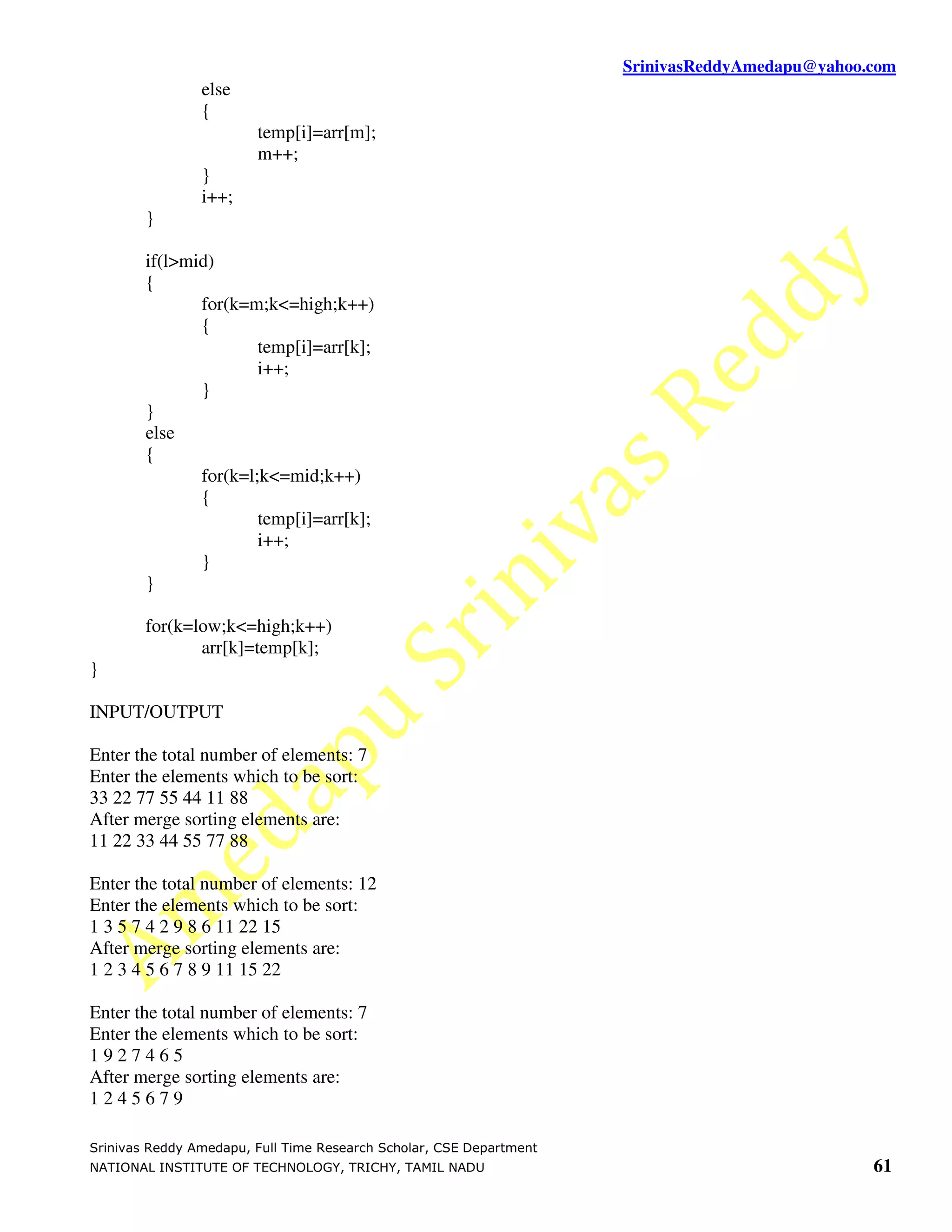 SrinivasReddyAmedapu@yahoo.com
                else
                {
                        temp[i]=arr[m];
                        m++;
                }
                i++;
        }

        if(l>mid)
        {
               for(k=m;k<=high;k++)
               {
                       temp[i]=arr[k];
                       i++;
               }
        }
        else
        {
               for(k=l;k<=mid;k++)
               {
                       temp[i]=arr[k];
                       i++;
               }
        }

        for(k=low;k<=high;k++)
               arr[k]=temp[k];
}

INPUT/OUTPUT

Enter the total number of elements: 7
Enter the elements which to be sort:
33 22 77 55 44 11 88
After merge sorting elements are:
11 22 33 44 55 77 88

Enter the total number of elements: 12
Enter the elements which to be sort:
1 3 5 7 4 2 9 8 6 11 22 15
After merge sorting elements are:
1 2 3 4 5 6 7 8 9 11 15 22

Enter the total number of elements: 7
Enter the elements which to be sort:
1927465
After merge sorting elements are:
1245679

Srinivas Reddy Amedapu, Full Time Research Scholar, CSE Department
NATIONAL INSTITUTE OF TECHNOLOGY, TRICHY, TAMIL NADU                                            61
 