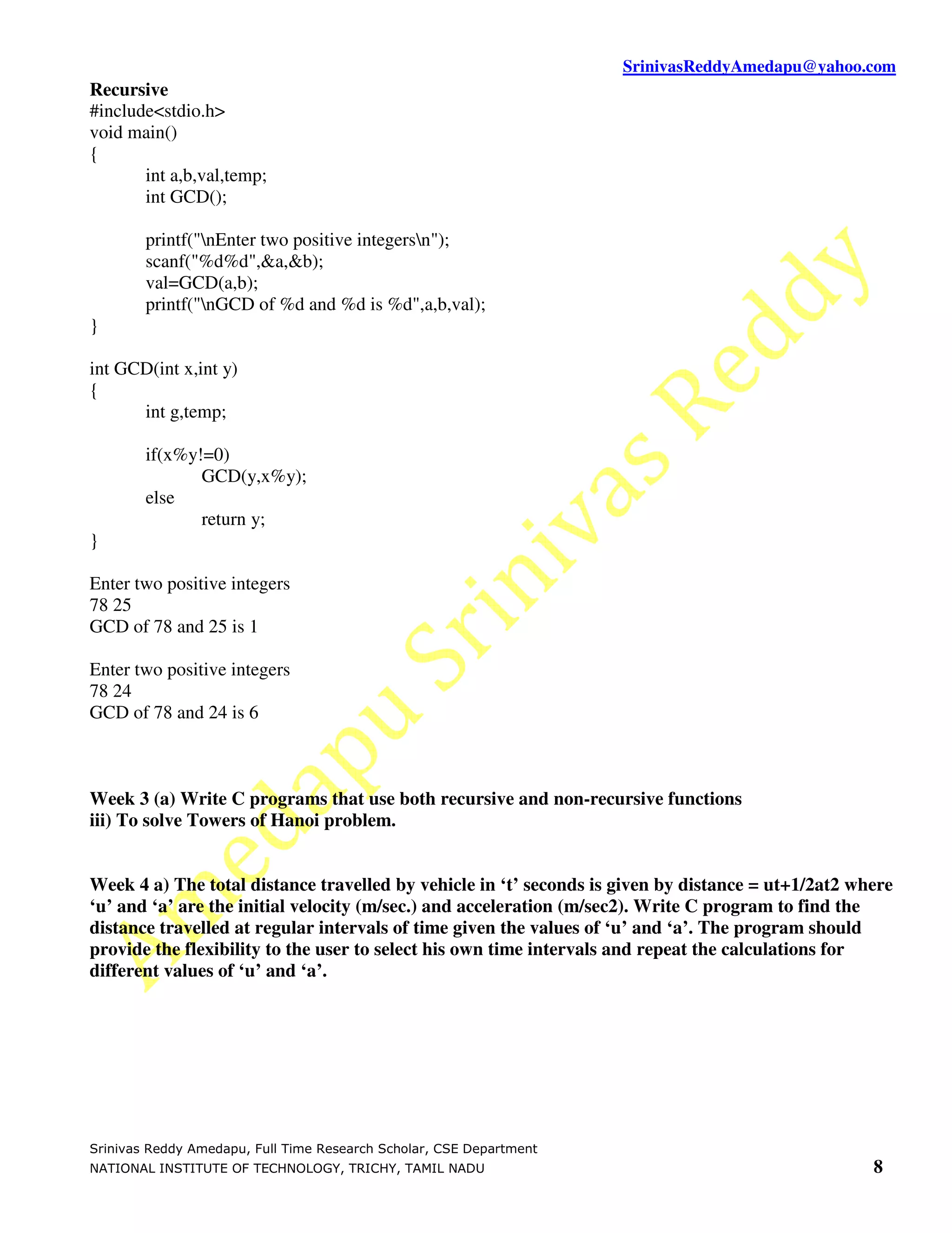 SrinivasReddyAmedapu@yahoo.com
Recursive
#include<stdio.h>
void main()
{
       int a,b,val,temp;
       int GCD();

        printf("nEnter two positive integersn");
        scanf("%d%d",&a,&b);
        val=GCD(a,b);
        printf("nGCD of %d and %d is %d",a,b,val);
}

int GCD(int x,int y)
{
      int g,temp;

        if(x%y!=0)
               GCD(y,x%y);
        else
               return y;
}

Enter two positive integers
78 25
GCD of 78 and 25 is 1

Enter two positive integers
78 24
GCD of 78 and 24 is 6



Week 3 (a) Write C programs that use both recursive and non-recursive functions
iii) To solve Towers of Hanoi problem.


Week 4 a) The total distance travelled by vehicle in ‘t’ seconds is given by distance = ut+1/2at2 where
‘u’ and ‘a’ are the initial velocity (m/sec.) and acceleration (m/sec2). Write C program to find the
distance travelled at regular intervals of time given the values of ‘u’ and ‘a’. The program should
provide the flexibility to the user to select his own time intervals and repeat the calculations for
different values of ‘u’ and ‘a’.




Srinivas Reddy Amedapu, Full Time Research Scholar, CSE Department
NATIONAL INSTITUTE OF TECHNOLOGY, TRICHY, TAMIL NADU                                                8
 