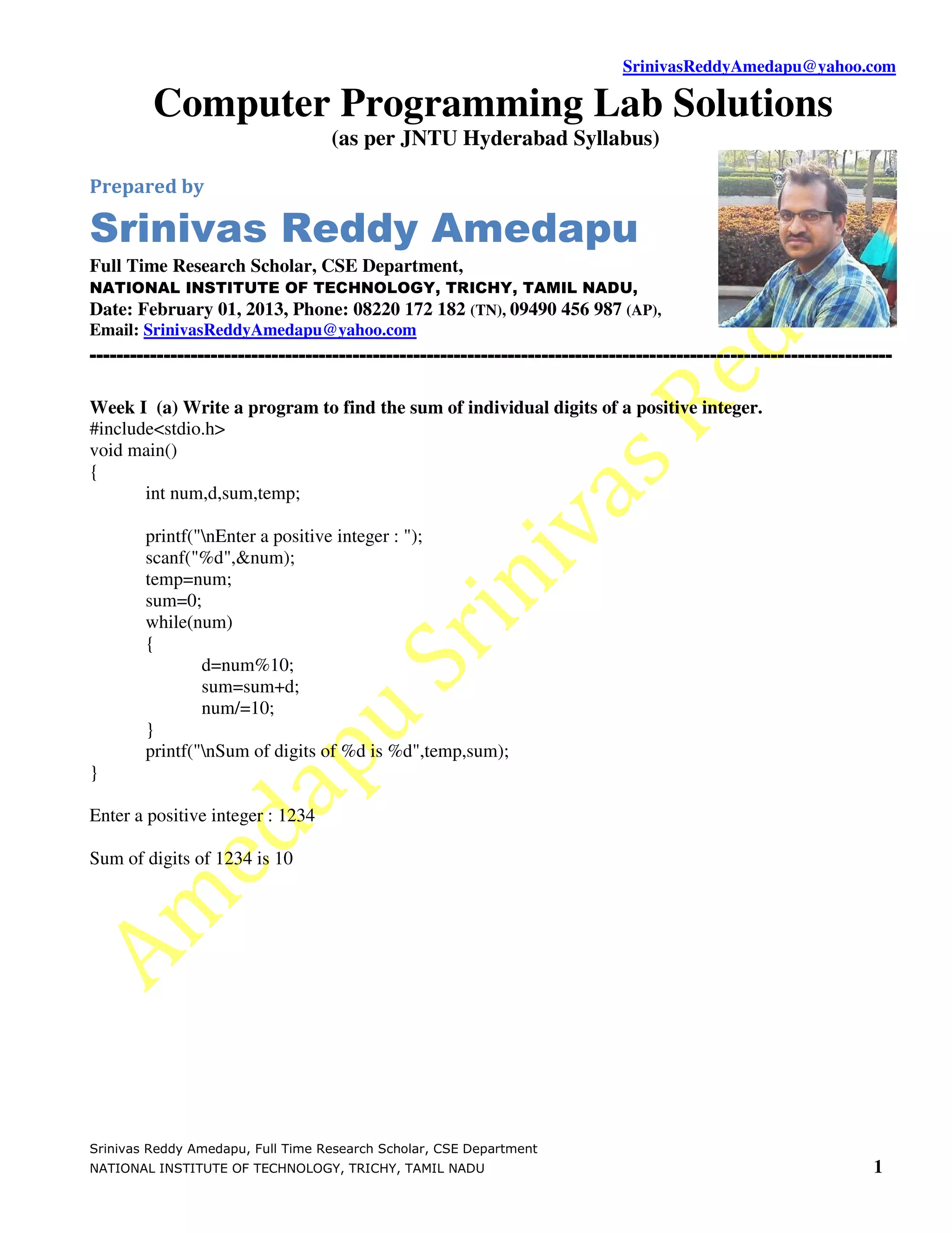 SrinivasReddyAmedapu@yahoo.com Computer Programming Lab Solutions (as per JNTU Hyderabad Syllabus) Prepared by Srinivas Reddy Amedapu Full Time Research Scholar, CSE Department, NATIONAL INSTITUTE OF TECHNOLOGY, TRICHY, TAMIL NADU, Date: February 01, 2013, Phone: 08220 172 182 (TN), 09490 456 987 (AP), Email: SrinivasReddyAmedapu@yahoo.com ----------------------------------------------------------------------------------------------------------------------- Week I (a) Write a program to find the sum of individual digits of a positive integer. #include<stdio.h> void main() { int num,d,sum,temp; printf("nEnter a positive integer : "); scanf("%d",&num); temp=num; sum=0; while(num) { d=num%10; sum=sum+d; num/=10; } printf("nSum of digits of %d is %d",temp,sum); } Enter a positive integer : 1234 Sum of digits of 1234 is 10 Srinivas Reddy Amedapu, Full Time Research Scholar, CSE Department NATIONAL INSTITUTE OF TECHNOLOGY, TRICHY, TAMIL NADU 1 
