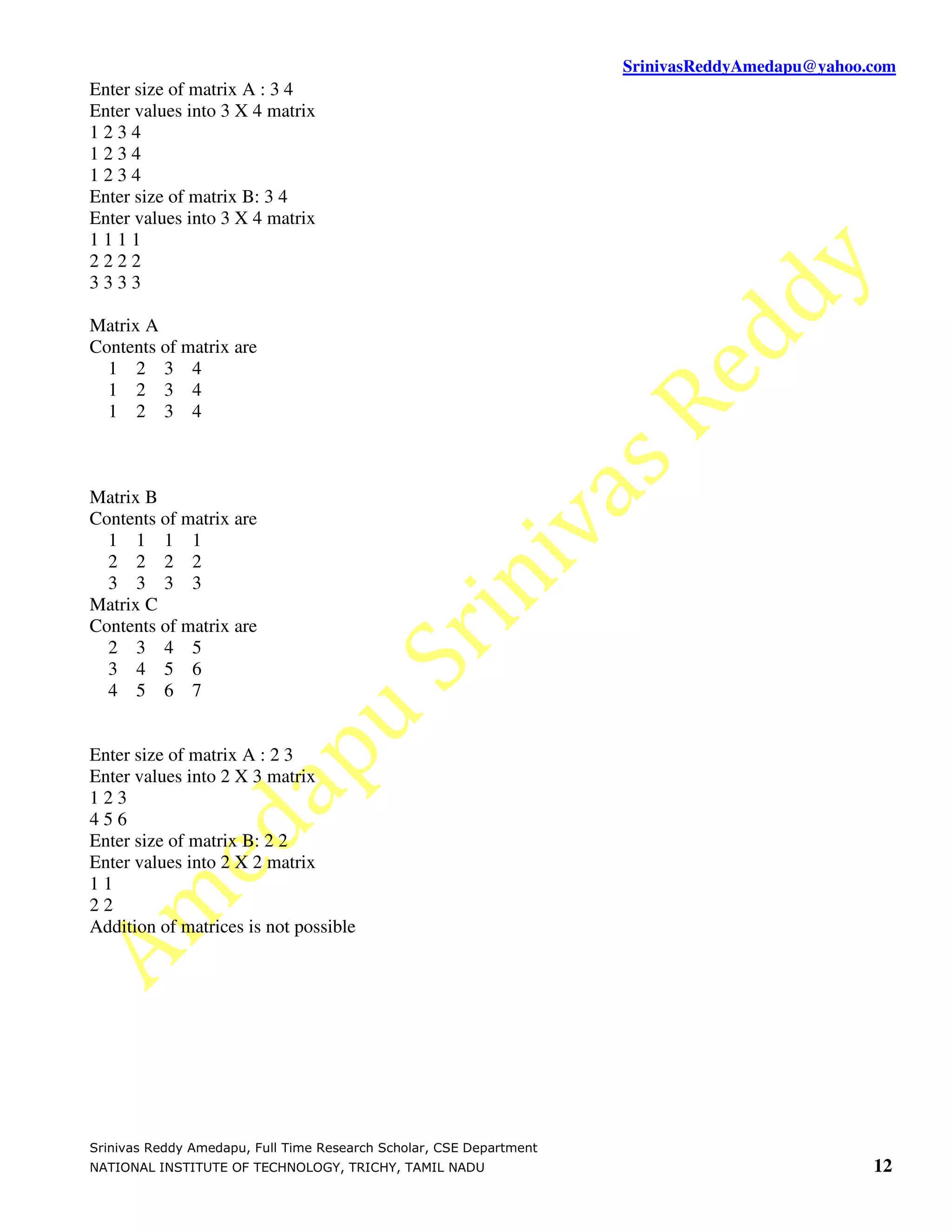 SrinivasReddyAmedapu@yahoo.com Enter size of matrix A : 3 4 Enter values into 3 X 4 matrix 1234 1234 1234 Enter size of matrix B: 3 4 Enter values into 3 X 4 matrix 1111 2222 3333 Matrix A Contents of matrix are 1 2 3 4 1 2 3 4 1 2 3 4 Matrix B Contents of matrix are 1 1 1 1 2 2 2 2 3 3 3 3 Matrix C Contents of matrix are 2 3 4 5 3 4 5 6 4 5 6 7 Enter size of matrix A : 2 3 Enter values into 2 X 3 matrix 123 456 Enter size of matrix B: 2 2 Enter values into 2 X 2 matrix 11 22 Addition of matrices is not possible Srinivas Reddy Amedapu, Full Time Research Scholar, CSE Department NATIONAL INSTITUTE OF TECHNOLOGY, TRICHY, TAMIL NADU 12 