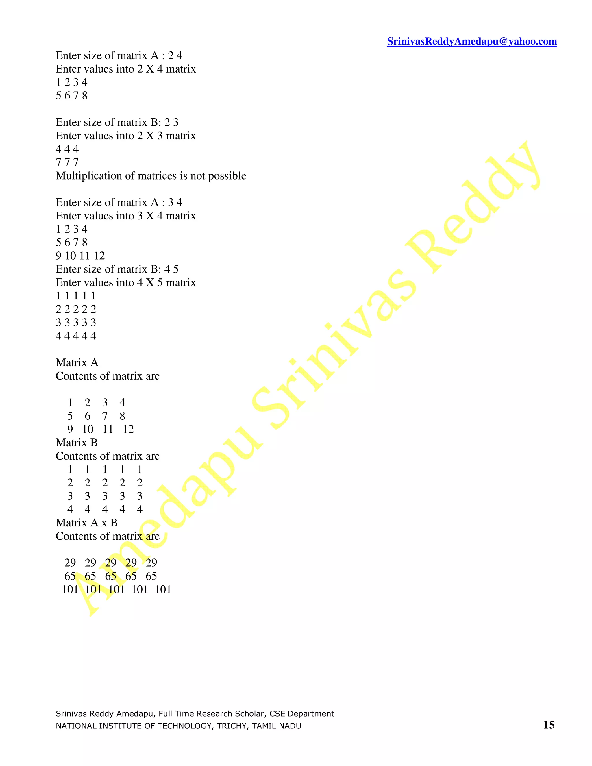 SrinivasReddyAmedapu@yahoo.com Enter size of matrix A : 2 4 Enter values into 2 X 4 matrix 1234 5678 Enter size of matrix B: 2 3 Enter values into 2 X 3 matrix 444 777 Multiplication of matrices is not possible Enter size of matrix A : 3 4 Enter values into 3 X 4 matrix 1234 5678 9 10 11 12 Enter size of matrix B: 4 5 Enter values into 4 X 5 matrix 11111 22222 33333 44444 Matrix A Contents of matrix are 1 2 3 4 5 6 7 8 9 10 11 12 Matrix B Contents of matrix are 1 1 1 1 1 2 2 2 2 2 3 3 3 3 3 4 4 4 4 4 Matrix A x B Contents of matrix are 29 29 29 29 29 65 65 65 65 65 101 101 101 101 101 Srinivas Reddy Amedapu, Full Time Research Scholar, CSE Department NATIONAL INSTITUTE OF TECHNOLOGY, TRICHY, TAMIL NADU 15 