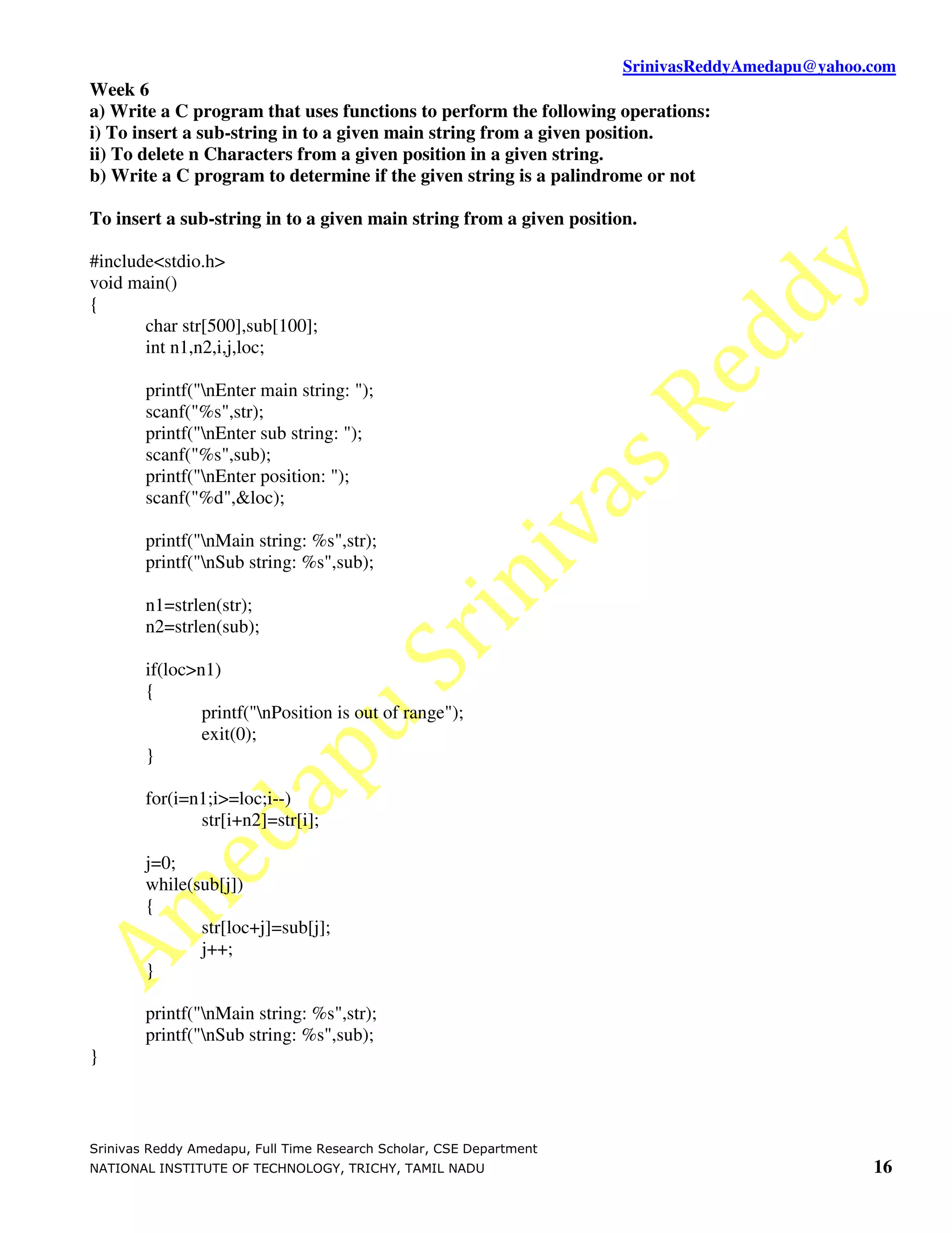 SrinivasReddyAmedapu@yahoo.com Week 6 a) Write a C program that uses functions to perform the following operations: i) To insert a sub-string in to a given main string from a given position. ii) To delete n Characters from a given position in a given string. b) Write a C program to determine if the given string is a palindrome or not To insert a sub-string in to a given main string from a given position. #include<stdio.h> void main() { char str[500],sub[100]; int n1,n2,i,j,loc; printf("nEnter main string: "); scanf("%s",str); printf("nEnter sub string: "); scanf("%s",sub); printf("nEnter position: "); scanf("%d",&loc); printf("nMain string: %s",str); printf("nSub string: %s",sub); n1=strlen(str); n2=strlen(sub); if(loc>n1) { printf("nPosition is out of range"); exit(0); } for(i=n1;i>=loc;i--) str[i+n2]=str[i]; j=0; while(sub[j]) { str[loc+j]=sub[j]; j++; } printf("nMain string: %s",str); printf("nSub string: %s",sub); } Srinivas Reddy Amedapu, Full Time Research Scholar, CSE Department NATIONAL INSTITUTE OF TECHNOLOGY, TRICHY, TAMIL NADU 16 