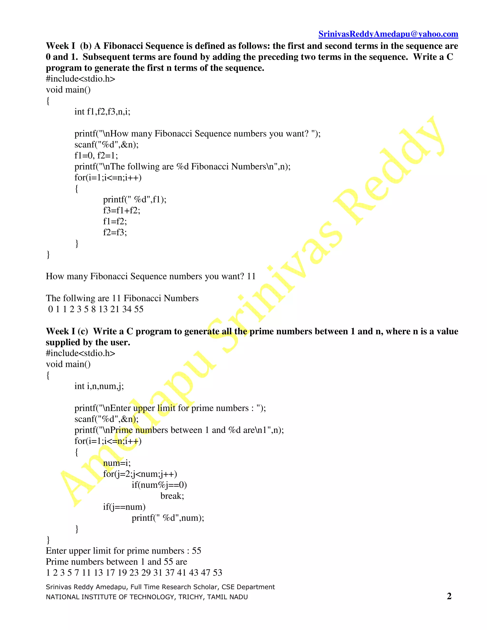 SrinivasReddyAmedapu@yahoo.com Week I (b) A Fibonacci Sequence is defined as follows: the first and second terms in the sequence are 0 and 1. Subsequent terms are found by adding the preceding two terms in the sequence. Write a C program to generate the first n terms of the sequence. #include<stdio.h> void main() { int f1,f2,f3,n,i; printf("nHow many Fibonacci Sequence numbers you want? "); scanf("%d",&n); f1=0, f2=1; printf("nThe follwing are %d Fibonacci Numbersn",n); for(i=1;i<=n;i++) { printf(" %d",f1); f3=f1+f2; f1=f2; f2=f3; } } How many Fibonacci Sequence numbers you want? 11 The follwing are 11 Fibonacci Numbers 0 1 1 2 3 5 8 13 21 34 55 Week I (c) Write a C program to generate all the prime numbers between 1 and n, where n is a value supplied by the user. #include<stdio.h> void main() { int i,n,num,j; printf("nEnter upper limit for prime numbers : "); scanf("%d",&n); printf("nPrime numbers between 1 and %d aren1",n); for(i=1;i<=n;i++) { num=i; for(j=2;j<num;j++) if(num%j==0) break; if(j==num) printf(" %d",num); } } Enter upper limit for prime numbers : 55 Prime numbers between 1 and 55 are 1 2 3 5 7 11 13 17 19 23 29 31 37 41 43 47 53 Srinivas Reddy Amedapu, Full Time Research Scholar, CSE Department NATIONAL INSTITUTE OF TECHNOLOGY, TRICHY, TAMIL NADU 2 