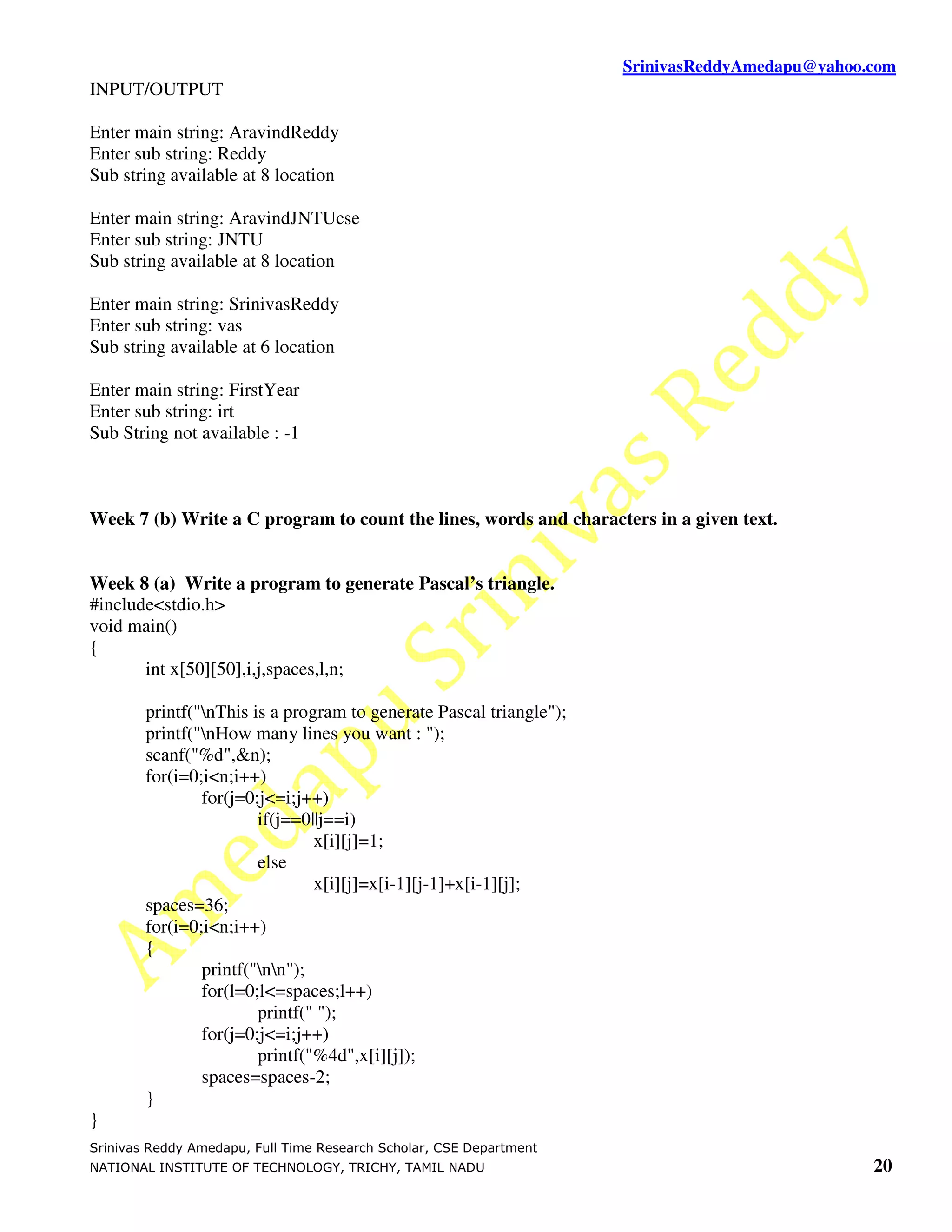 SrinivasReddyAmedapu@yahoo.com INPUT/OUTPUT Enter main string: AravindReddy Enter sub string: Reddy Sub string available at 8 location Enter main string: AravindJNTUcse Enter sub string: JNTU Sub string available at 8 location Enter main string: SrinivasReddy Enter sub string: vas Sub string available at 6 location Enter main string: FirstYear Enter sub string: irt Sub String not available : -1 Week 7 (b) Write a C program to count the lines, words and characters in a given text. Week 8 (a) Write a program to generate Pascal’s triangle. #include<stdio.h> void main() { int x[50][50],i,j,spaces,l,n; printf("nThis is a program to generate Pascal triangle"); printf("nHow many lines you want : "); scanf("%d",&n); for(i=0;i<n;i++) for(j=0;j<=i;j++) if(j==0||j==i) x[i][j]=1; else x[i][j]=x[i-1][j-1]+x[i-1][j]; spaces=36; for(i=0;i<n;i++) { printf("nn"); for(l=0;l<=spaces;l++) printf(" "); for(j=0;j<=i;j++) printf("%4d",x[i][j]); spaces=spaces-2; } } Srinivas Reddy Amedapu, Full Time Research Scholar, CSE Department NATIONAL INSTITUTE OF TECHNOLOGY, TRICHY, TAMIL NADU 20 