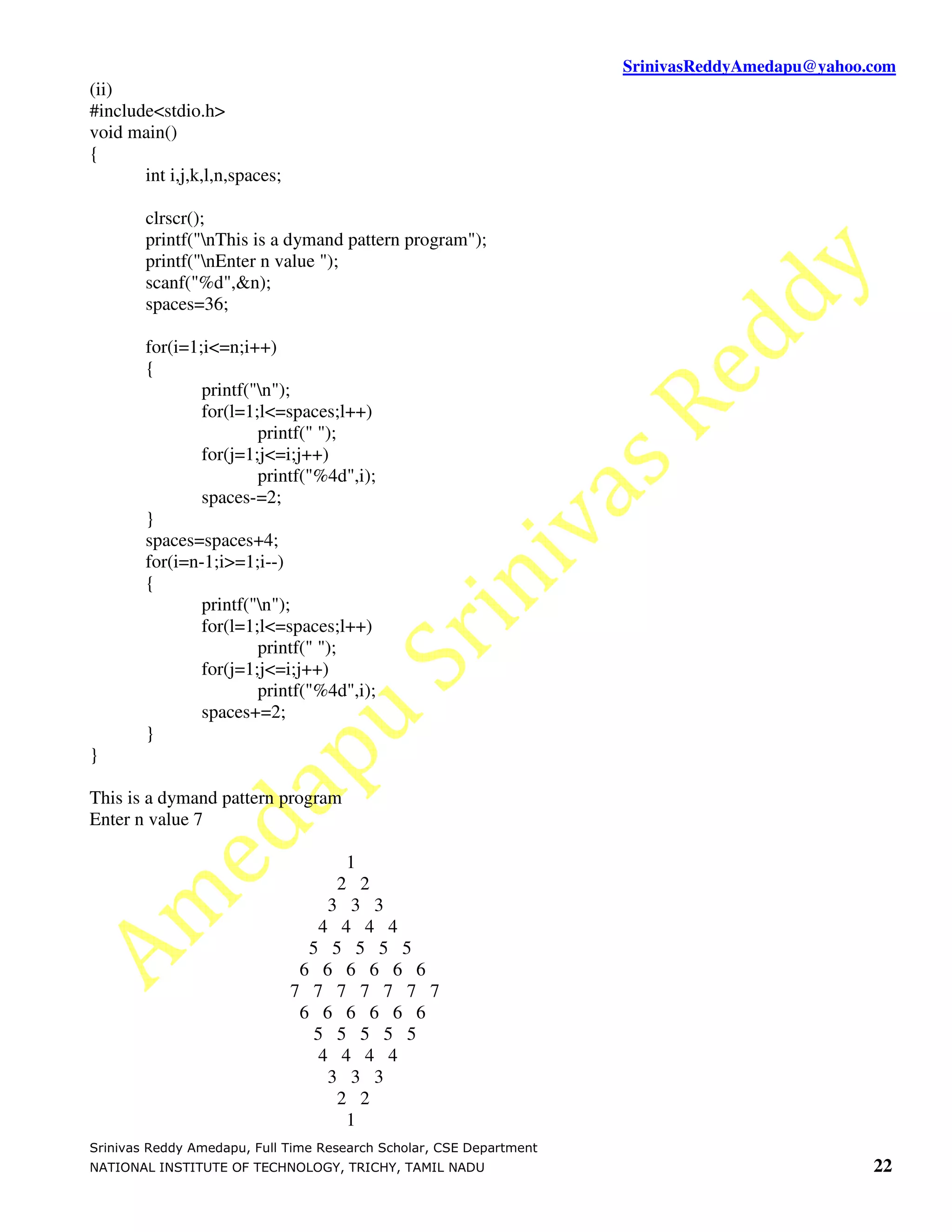 SrinivasReddyAmedapu@yahoo.com (ii) #include<stdio.h> void main() { int i,j,k,l,n,spaces; clrscr(); printf("nThis is a dymand pattern program"); printf("nEnter n value "); scanf("%d",&n); spaces=36; for(i=1;i<=n;i++) { printf("n"); for(l=1;l<=spaces;l++) printf(" "); for(j=1;j<=i;j++) printf("%4d",i); spaces-=2; } spaces=spaces+4; for(i=n-1;i>=1;i--) { printf("n"); for(l=1;l<=spaces;l++) printf(" "); for(j=1;j<=i;j++) printf("%4d",i); spaces+=2; } } This is a dymand pattern program Enter n value 7 1 2 2 3 3 3 4 4 4 4 5 5 5 5 5 6 6 6 6 6 6 7 7 7 7 7 7 7 6 6 6 6 6 6 5 5 5 5 5 4 4 4 4 3 3 3 2 2 1 Srinivas Reddy Amedapu, Full Time Research Scholar, CSE Department NATIONAL INSTITUTE OF TECHNOLOGY, TRICHY, TAMIL NADU 22 