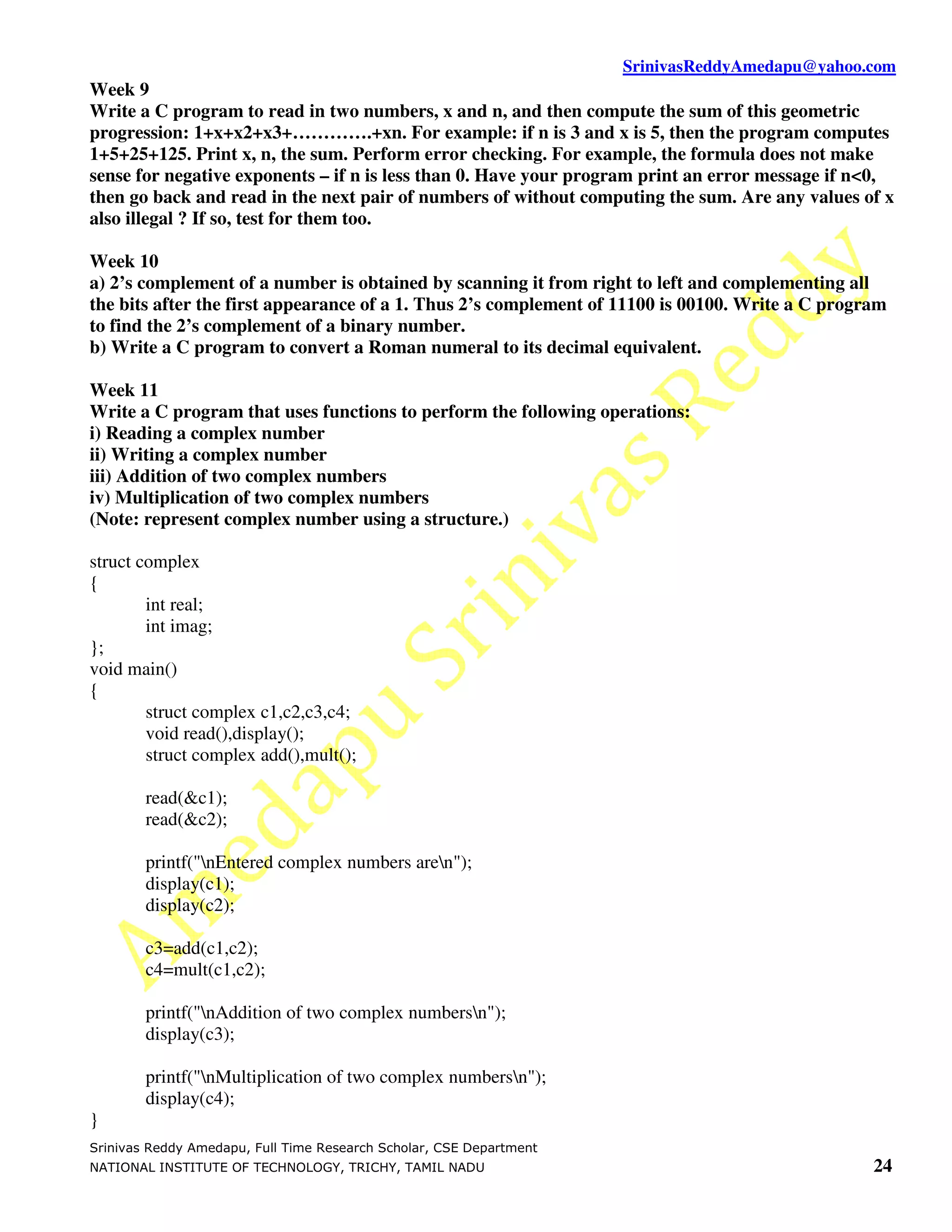 SrinivasReddyAmedapu@yahoo.com Week 9 Write a C program to read in two numbers, x and n, and then compute the sum of this geometric progression: 1+x+x2+x3+………….+xn. For example: if n is 3 and x is 5, then the program computes 1+5+25+125. Print x, n, the sum. Perform error checking. For example, the formula does not make sense for negative exponents – if n is less than 0. Have your program print an error message if n<0, then go back and read in the next pair of numbers of without computing the sum. Are any values of x also illegal ? If so, test for them too. Week 10 a) 2’s complement of a number is obtained by scanning it from right to left and complementing all the bits after the first appearance of a 1. Thus 2’s complement of 11100 is 00100. Write a C program to find the 2’s complement of a binary number. b) Write a C program to convert a Roman numeral to its decimal equivalent. Week 11 Write a C program that uses functions to perform the following operations: i) Reading a complex number ii) Writing a complex number iii) Addition of two complex numbers iv) Multiplication of two complex numbers (Note: represent complex number using a structure.) struct complex { int real; int imag; }; void main() { struct complex c1,c2,c3,c4; void read(),display(); struct complex add(),mult(); read(&c1); read(&c2); printf("nEntered complex numbers aren"); display(c1); display(c2); c3=add(c1,c2); c4=mult(c1,c2); printf("nAddition of two complex numbersn"); display(c3); printf("nMultiplication of two complex numbersn"); display(c4); } Srinivas Reddy Amedapu, Full Time Research Scholar, CSE Department NATIONAL INSTITUTE OF TECHNOLOGY, TRICHY, TAMIL NADU 24 