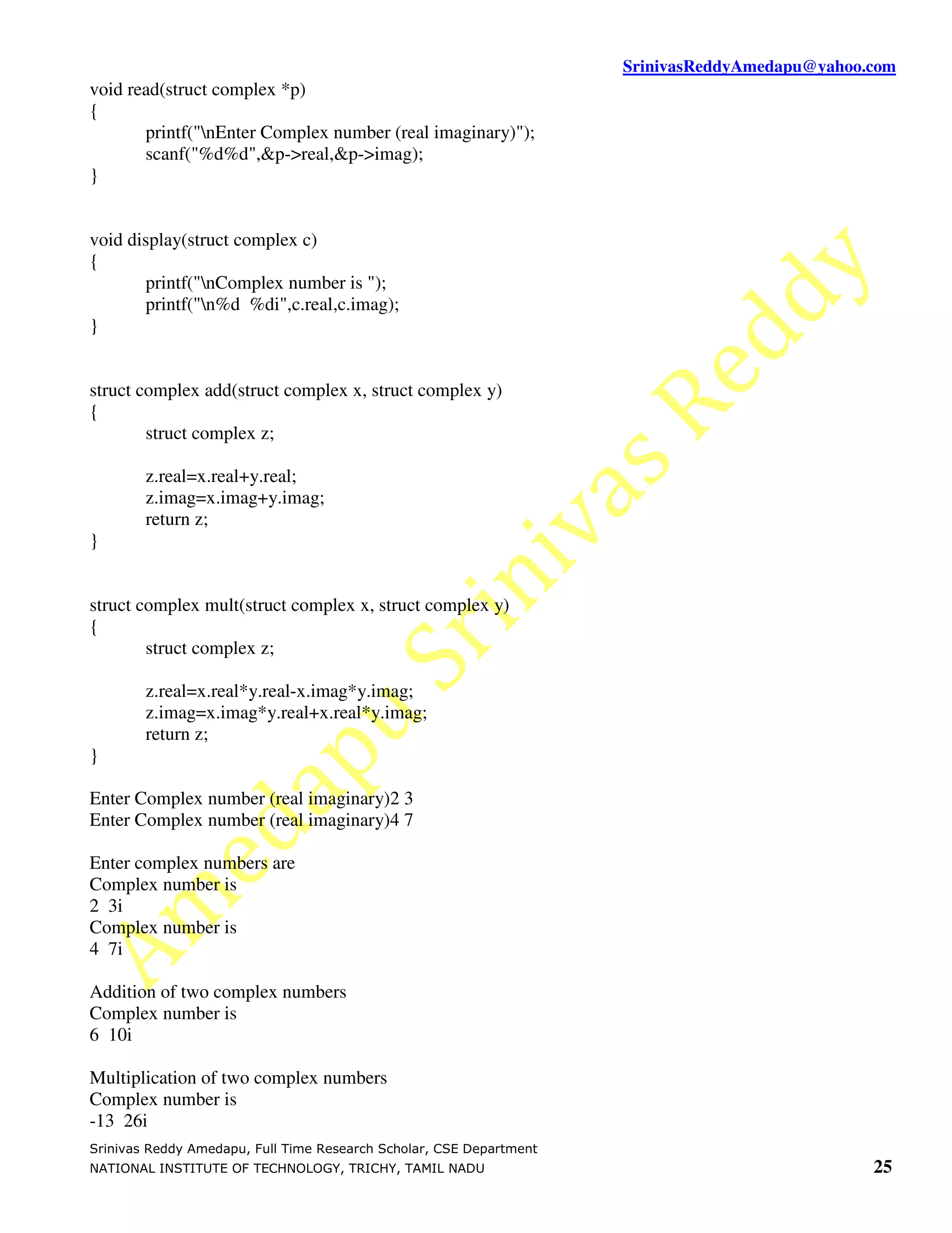 SrinivasReddyAmedapu@yahoo.com void read(struct complex *p) { printf("nEnter Complex number (real imaginary)"); scanf("%d%d",&p->real,&p->imag); } void display(struct complex c) { printf("nComplex number is "); printf("n%d %di",c.real,c.imag); } struct complex add(struct complex x, struct complex y) { struct complex z; z.real=x.real+y.real; z.imag=x.imag+y.imag; return z; } struct complex mult(struct complex x, struct complex y) { struct complex z; z.real=x.real*y.real-x.imag*y.imag; z.imag=x.imag*y.real+x.real*y.imag; return z; } Enter Complex number (real imaginary)2 3 Enter Complex number (real imaginary)4 7 Enter complex numbers are Complex number is 2 3i Complex number is 4 7i Addition of two complex numbers Complex number is 6 10i Multiplication of two complex numbers Complex number is -13 26i Srinivas Reddy Amedapu, Full Time Research Scholar, CSE Department NATIONAL INSTITUTE OF TECHNOLOGY, TRICHY, TAMIL NADU 25 