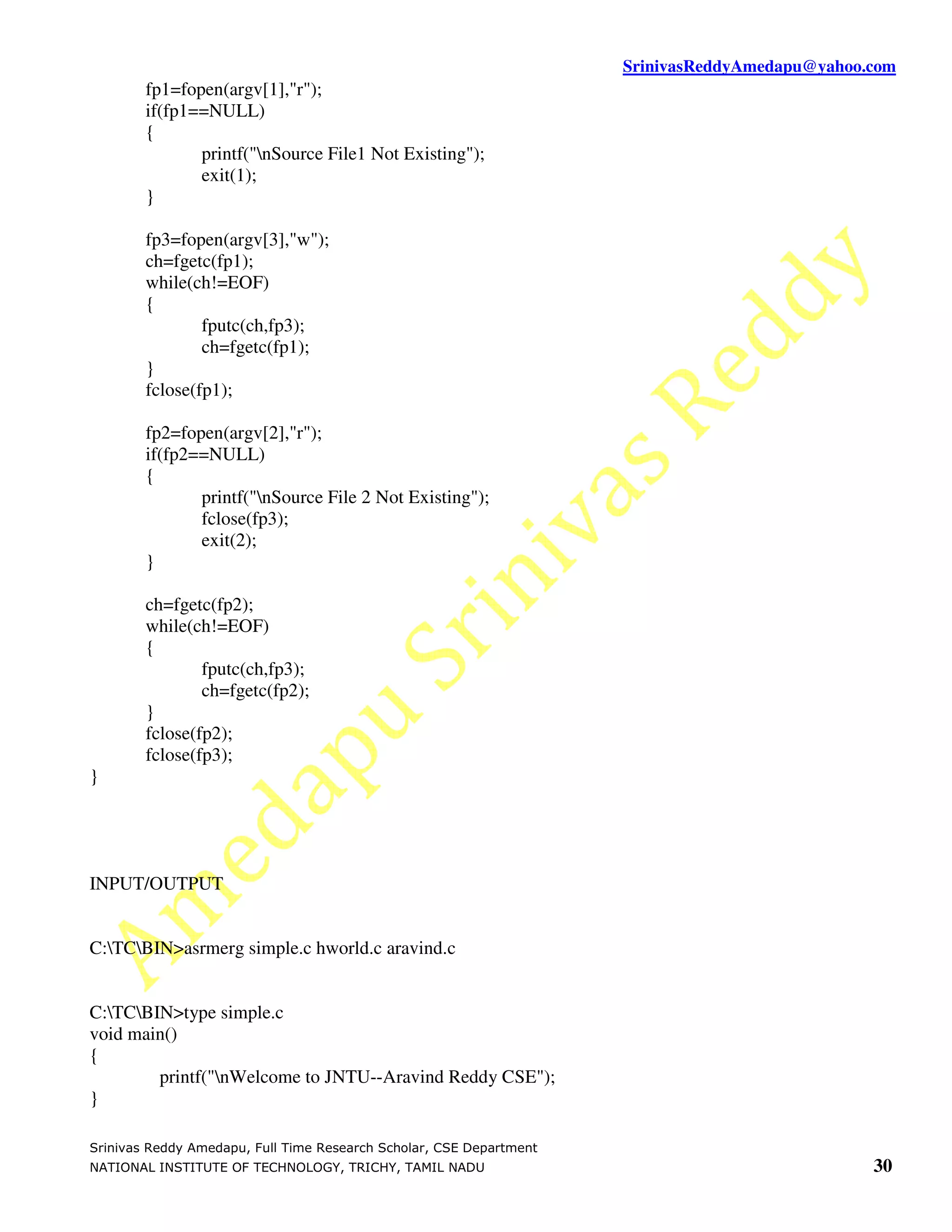 SrinivasReddyAmedapu@yahoo.com fp1=fopen(argv[1],"r"); if(fp1==NULL) { printf("nSource File1 Not Existing"); exit(1); } fp3=fopen(argv[3],"w"); ch=fgetc(fp1); while(ch!=EOF) { fputc(ch,fp3); ch=fgetc(fp1); } fclose(fp1); fp2=fopen(argv[2],"r"); if(fp2==NULL) { printf("nSource File 2 Not Existing"); fclose(fp3); exit(2); } ch=fgetc(fp2); while(ch!=EOF) { fputc(ch,fp3); ch=fgetc(fp2); } fclose(fp2); fclose(fp3); } INPUT/OUTPUT C:TCBIN>asrmerg simple.c hworld.c aravind.c C:TCBIN>type simple.c void main() { printf("nWelcome to JNTU--Aravind Reddy CSE"); } Srinivas Reddy Amedapu, Full Time Research Scholar, CSE Department NATIONAL INSTITUTE OF TECHNOLOGY, TRICHY, TAMIL NADU 30 
