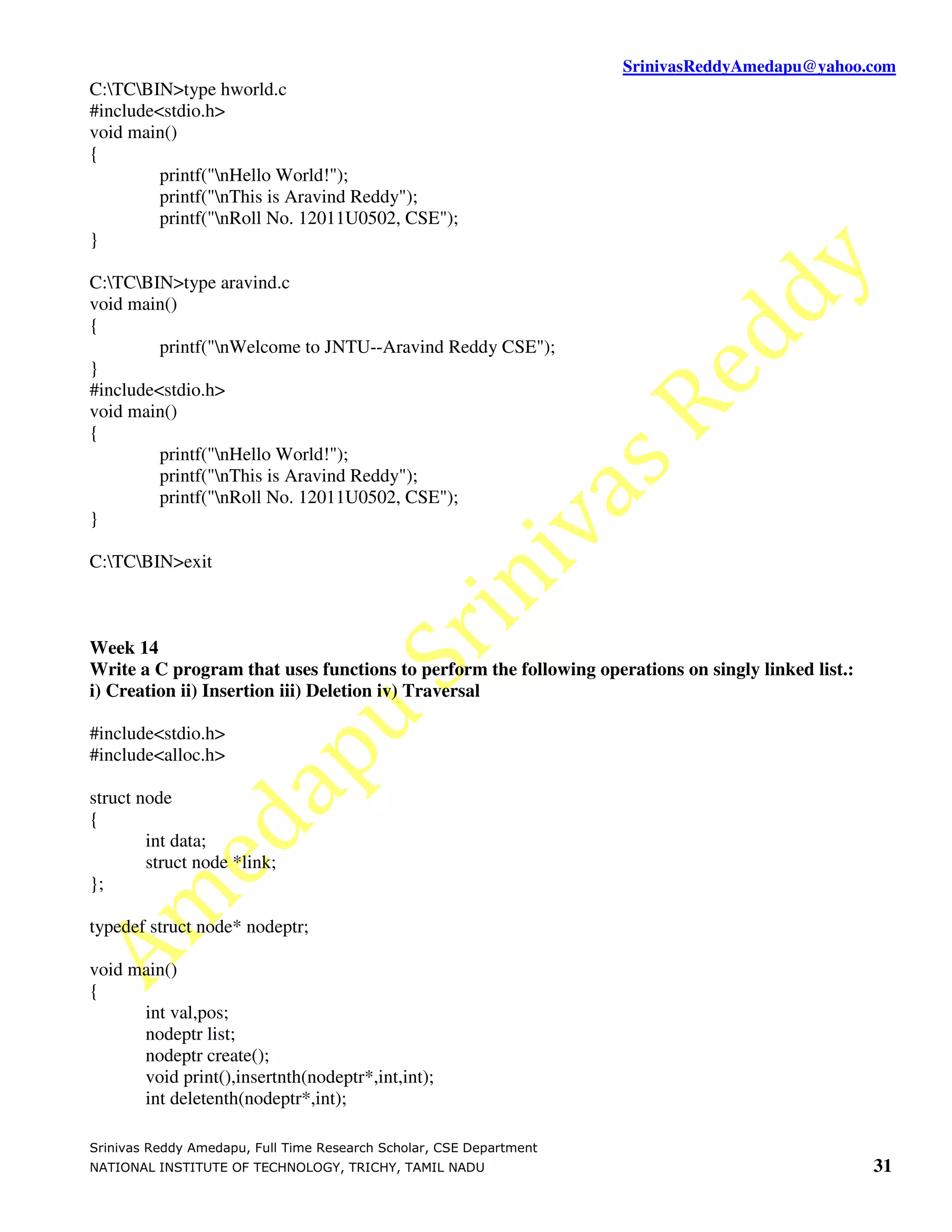SrinivasReddyAmedapu@yahoo.com C:TCBIN>type hworld.c #include<stdio.h> void main() { printf("nHello World!"); printf("nThis is Aravind Reddy"); printf("nRoll No. 12011U0502, CSE"); } C:TCBIN>type aravind.c void main() { printf("nWelcome to JNTU--Aravind Reddy CSE"); } #include<stdio.h> void main() { printf("nHello World!"); printf("nThis is Aravind Reddy"); printf("nRoll No. 12011U0502, CSE"); } C:TCBIN>exit Week 14 Write a C program that uses functions to perform the following operations on singly linked list.: i) Creation ii) Insertion iii) Deletion iv) Traversal #include<stdio.h> #include<alloc.h> struct node { int data; struct node *link; }; typedef struct node* nodeptr; void main() { int val,pos; nodeptr list; nodeptr create(); void print(),insertnth(nodeptr*,int,int); int deletenth(nodeptr*,int); Srinivas Reddy Amedapu, Full Time Research Scholar, CSE Department NATIONAL INSTITUTE OF TECHNOLOGY, TRICHY, TAMIL NADU 31 