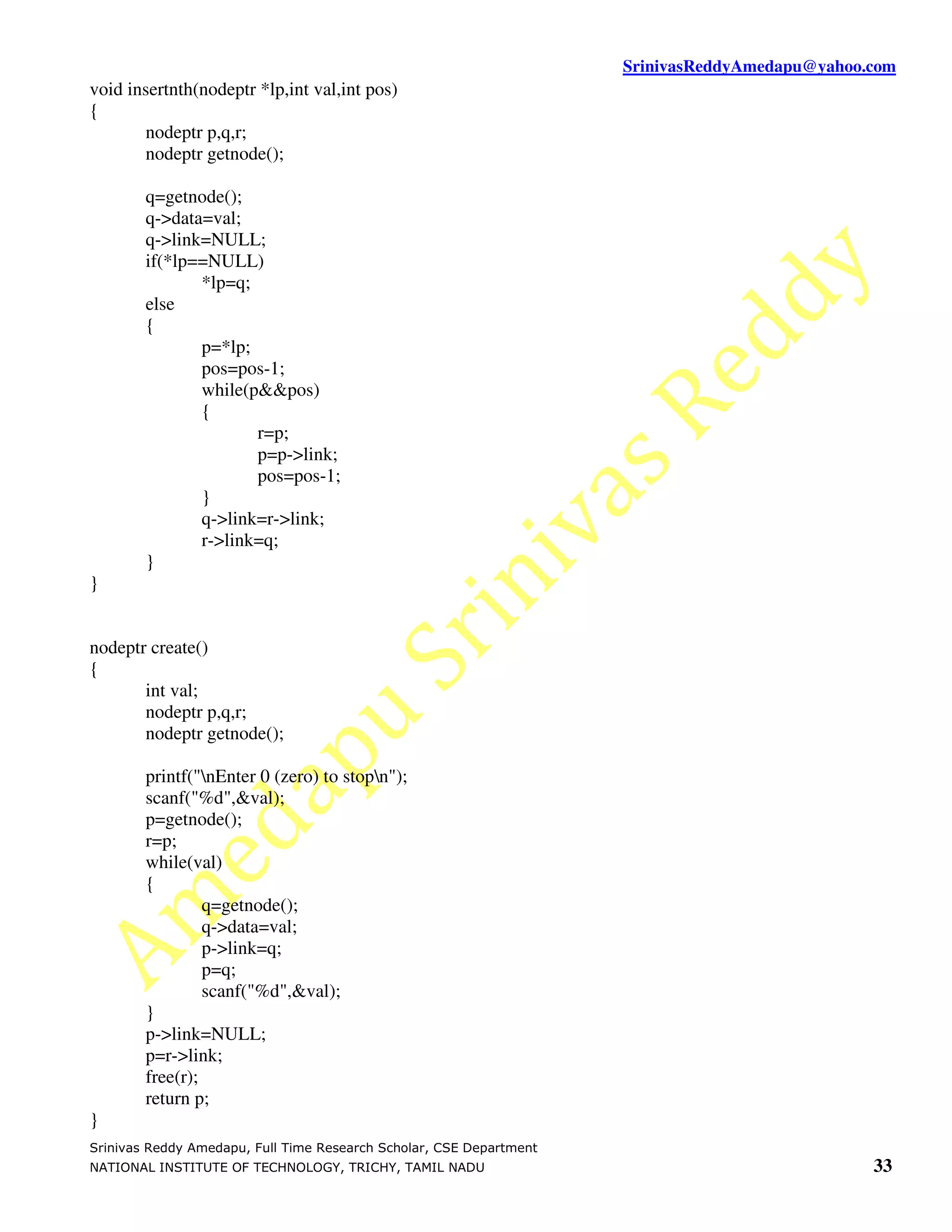 SrinivasReddyAmedapu@yahoo.com void insertnth(nodeptr *lp,int val,int pos) { nodeptr p,q,r; nodeptr getnode(); q=getnode(); q->data=val; q->link=NULL; if(*lp==NULL) *lp=q; else { p=*lp; pos=pos-1; while(p&&pos) { r=p; p=p->link; pos=pos-1; } q->link=r->link; r->link=q; } } nodeptr create() { int val; nodeptr p,q,r; nodeptr getnode(); printf("nEnter 0 (zero) to stopn"); scanf("%d",&val); p=getnode(); r=p; while(val) { q=getnode(); q->data=val; p->link=q; p=q; scanf("%d",&val); } p->link=NULL; p=r->link; free(r); return p; } Srinivas Reddy Amedapu, Full Time Research Scholar, CSE Department NATIONAL INSTITUTE OF TECHNOLOGY, TRICHY, TAMIL NADU 33 